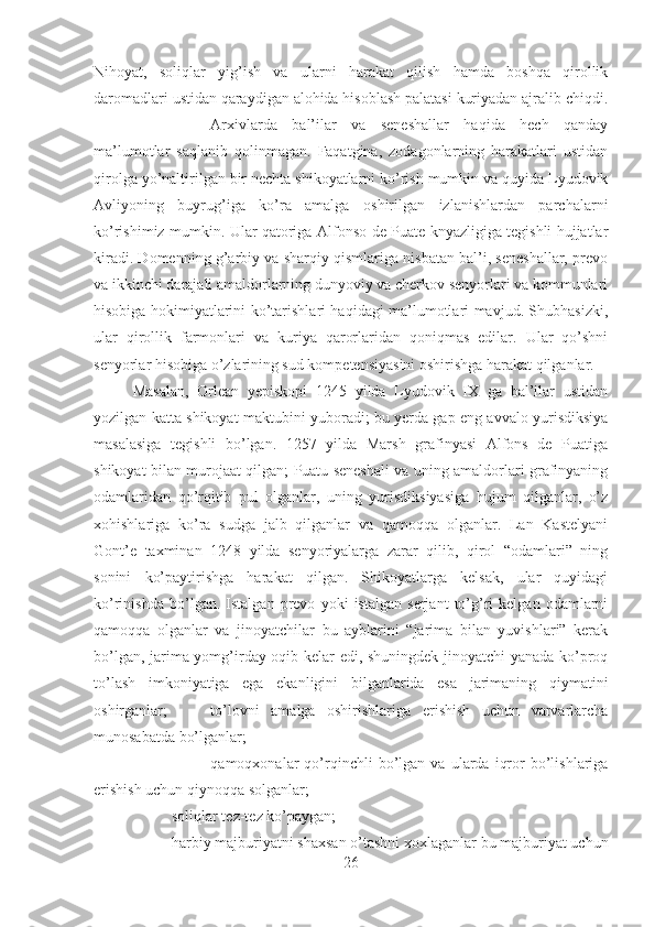 Nihoyat,   soliqlar   yig’ish   va   ularni   harakat   qilish   hamda   boshqa   qirollik
daromadlari ustidan qaraydigan alohida hisoblash palatasi kuriyadan ajralib chiqdi.
Arxivlarda   bal’ilar   va   seneshallar   haqida   hech   qanday
ma’lumotlar   saqlanib   qolinmagan.   Faqatgina,   zodagonlarning   harakatlari   ustidan
qirolga yo’naltirilgan bir nechta shikoyatlarni ko’rish mumkin va quyida Lyudovik
Avliyoning   buyrug’iga   ko’ra   amalga   oshirilgan   izlanishlardan   parchalarni
ko’rishimiz mumkin. Ular qatoriga Alfonso de Puate knyazligiga tegishli hujjatlar
kiradi. Domenning g’arbiy va sharqiy qismlariga nisbatan bal’i, seneshallar, prevo
va ikkinchi darajali amaldorlarning dunyoviy va cherkov senyorlari va kommunlari
hisobiga hokimiyatlarini ko’tarishlari haqidagi ma’lumotlari mavjud. Shubhasizki,
ular   qirollik   farmonlari   va   kuriya   qarorlaridan   qoniqmas   edilar.   Ular   qo’shni
senyorlar hisobiga o’zlarining sud kompetensiyasini oshirishga harakat qilganlar. 
Masalan,   Orlean   yepiskopi   1245   yilda   Lyudovik   IX   ga   bal’ilar   ustidan
yozilgan katta shikoyat maktubini yuboradi; bu yerda gap eng avvalo yurisdiksiya
masalasiga   tegishli   bo’lgan.   1257   yilda   Marsh   grafinyasi   Alfons   de   Puatiga
shikoyat bilan murojaat qilgan; Puatu seneshali va uning amaldorlari grafinyaning
odamlaridan   qo’rqitib   pul   olganlar,   uning   yurisdiksiyasiga   hujum   qilganlar,   o’z
xohishlariga   ko’ra   sudga   jalb   qilganlar   va   qamoqqa   olganlar.   Lan   Kastelyani
Gont’e   taxminan   1248   yilda   senyoriyalarga   zarar   qilib,   qirol   “odamlari”   ning
sonini   ko’paytirishga   harakat   qilgan.   Shikoyatlarga   kelsak,   ular   quyidagi
ko’rinishda   bo’lgan.   Istalgan   prevo   yoki   istalgan   serjant   to’g’ri   kelgan   odamlarni
qamoqqa   olganlar   va   jinoyatchilar   bu   ayblarini   “jarima   bilan   yuvishlari”   kerak
bo’lgan, jarima yomg’irday oqib kelar edi, shuningdek jinoyatchi yanada ko’proq
to’lash   imkoniyatiga   ega   ekanligini   bilganlarida   esa   jarimaning   qiymatini
oshirganlar; to’lovni   amalga   oshirishlariga   erishish   uchun   varvarlarcha
munosabatda bo’lganlar; 
qamoqxonalar   qo’rqinchli   bo’lgan   va   ularda   iqror   bo’lishlariga
erishish uchun qiynoqqa solganlar; 
soliqlar tez-tez ko’paygan; 
harbiy majburiyatni shaxsan o’tashni xoxlaganlar bu majburiyat uchun
26 