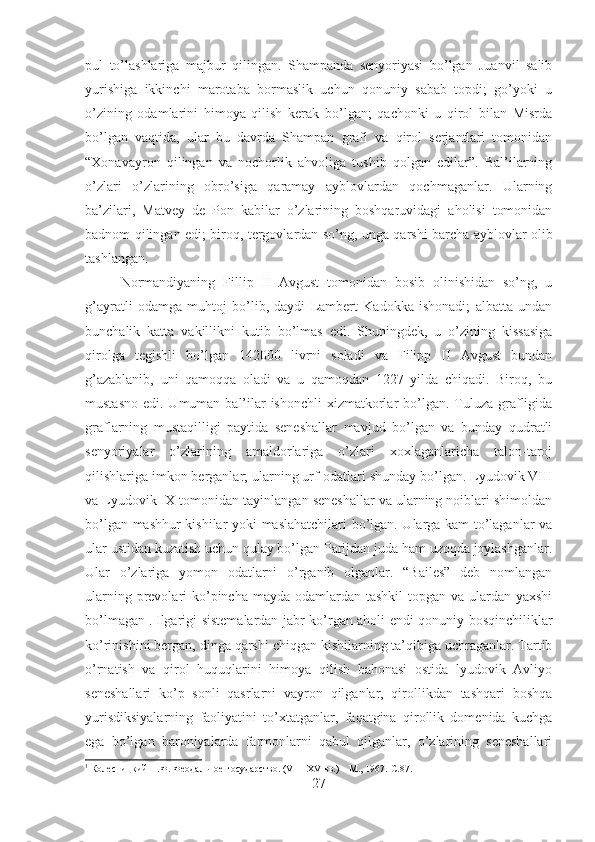 pul   to’lashlariga   majbur   qilingan.   Shampanda   senyoriyasi   bo’lgan   Juanvil   salib
yurishiga   ikkinchi   marotaba   bormaslik   uchun   qonuniy   sabab   topdi;   go’yoki   u
o’zining   odamlarini   himoya   qilish   kerak   bo’lgan;   qachonki   u   qirol   bilan   Misrda
bo’lgan   vaqtida,   ular   bu   davrda   Shampan   grafi   va   qirol   serjantlari   tomonidan
“Xonavayron   qilingan   va   nochorlik   ahvoliga   tushib   qolgan   edilar”.   Bal’ilarning
o’zlari   o’zlarining   obro’siga   qaramay   ayblovlardan   qochmaganlar.   Ularning
ba’zilari,   Matvey   de   Pon   kabilar   o’zlarining   boshqaruvidagi   aholisi   tomonidan
badnom qilingan edi; biroq, tergovlardan so’ng, unga qarshi barcha ayblovlar olib
tashlangan. 
Normandiyaning   Fillip   II   Avgust   tomonidan   bosib   olinishidan   so’ng,   u
g’ayratli   odamga   muhtoj   bo’lib,   daydi   Lambert   Kadokka   ishonadi;   albatta   undan
bunchalik   katta   vakillikni   kutib   bo’lmas   edi.   Shuningdek,   u   o’zining   kissasiga
qirolga   tegishli   bo’lgan   142000   livrni   soladi   va   Filipp   II   Avgust   bundan
g’azablanib,   uni   qamoqqa   oladi   va   u   qamoqdan   1227   yilda   chiqadi.   Biroq,   bu
mustasno  edi. Umuman bal’ilar  ishonchli  xizmatkorlar  bo’lgan.  Tuluza grafligida
graflarning   mustaqilligi   paytida   seneshallar   mavjud   bo’lgan   va   bunday   qudratli
senyoriyalar   o’zlarining   amaldorlariga   o’zlari   xoxlaganlaricha   talon-taroj
qilishlariga imkon berganlar; ularning urf-odatlari shunday bo’lgan. Lyudovik VIII
va Lyudovik IX tomonidan tayinlangan seneshallar va ularning noiblari shimoldan
bo’lgan mashhur kishilar yoki maslahatchilari bo’lgan. Ularga kam to’laganlar va
ular ustidan kuzatish uchun qulay bo’lgan Parijdan juda ham uzoqda joylashganlar.
Ular   o’zlariga   yomon   odatlarni   o’rganib   olganlar.   “Bailes”   deb   nomlangan
ularning prevolari  ko’pincha mayda odamlardan tashkil  topgan va ulardan yaxshi
bo’lmagan 1
. Ilgarigi sistemalardan jabr ko’rgan aholi endi qonuniy bosqinchiliklar
ko’rinishini bergan, dinga qarshi chiqgan kishilarning ta’qibiga uchraganlar. Tartib
o’rnatish   va   qirol   huquqlarini   himoya   qilish   bahonasi   ostida   lyudovik   Avliyo
seneshallari   ko’p   sonli   qasrlarni   vayron   qilganlar,   qirollikdan   tashqari   boshqa
yurisdiksiyalarning   faoliyatini   to’xtatganlar,   faqatgina   qirollik   domenida   kuchga
ega   bo’lgan   baroniyalarda   farmonlarni   qabul   qilganlar,   o’zlarining   seneshallari
1
 Колесницкий Н.Ф. Феодальное государство. (VI – XV вв.) – М., 1967.  C.87.
27 