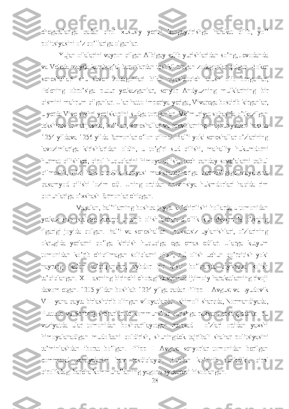 chegaralariga   qadar   qirol   xususiy   yerini   kengaytirishga   harakat   qilib,   yo’l
politsiyasini o’z qo’llariga olganlar. 
Yujan oilalarini vayron qilgan Albigay salib yurishlaridan so’ng, Jevodanda
va Veleda mayda kambag’al baronlardan tashkil topgan zodagonlar qolgan. Boker
seneshallari   shu   seven   zodagonlari   bilan   qaqshatqich   urush   olib   borganlar,
Pelening   obro’siga   putur   yetkazganlar,   senyor   Andyuzning   mulklarining   bir
qismini mahrum qilganlar. Ular hatto imperiya yeriga, Vivarega bostirib kirganlar,
u yerda Vive shahri yepiskopini sudga tortganlar. Ma’muriyat sohasida o’tkazilgan
tekshiruvlar   natijasida,   bal’ilar,   seneshallar   va   prevolarning   majburiyatlari   haqida
1254 yildava 1256 yilda farmonlar e’lon qilindi. Bal’i yoki seneshallar o’zlarining
lavozimlariga   kirishlaridan   oldin,   u   to’g’ri   sud   qilishi,   mahalliy   hukumdorni
hurmat   qilishlari,   qirol   huquqlarini   himoya   qilish,   hech   qanday   sovg’alarni   qabul
qilmaslik,   o’zi   ham   qirollik   kuriyasi   maslahatchilariga   bermasligiga   maydonda
qasamyod   qilishi   lozim   edi.   Uning   ortidan   provinsiya   hukmdorlari   haqida   rim
qonunlariga o’xshash farmonlar chiqgan. 
Masalan, bal’ilarning boshqa joyga ko’chirilishi hollarda u tomonidan
yetkazilgan   istalgan   zararni   undirib   olish   uchun   u   ellik   kun   davomida   o’zining
ilgarigi   joyida   qolgan.   Bal’i   va   seneshallar   -   ruxsatsiz   uylanishlari,   o’zlarining
okrugida   yerlarni   qo’lga   kiritish   huquqiga   ega   emas   edilar.   Ularga   kutyum
tomonidan   ko’rib   chiqilmagan   soliqlarni   olish,   pul   olish   uchun   qo’rqitish   yoki
nayrang   ishlari   ta’qiqlangan,   aybdor   bir   kishi   bo’lganda   qiynoqqa   solish
ta’qiqlangan. XIII asrning birinchi choragi davomida ijtimoiy harakatlarning rivoji
davom etgan. 1205 yildan boshlab 1224 yilga qadar Filipp II Avgust va Lyudovik
VIII yana qayta birlashtirib olingan viloyatlarda - shimoli-sharqda, Normandiyada,
Puatuda   va   Sentonj   shaharlarida   kommunallar   qurishga   ruxsatni   tasdiqladilar.   Bu
vaziyatda   ular   tomonidan   boshqarilayotgan   maqsad   -   o’zlari   ortidan   yaxshi
himoyalanadigan   mudofaani   qoldirish,   shuningdek   tajribali   shahar   politsiyasini
ta’minlashdan   iborat   bo’lgan.   Filipp   II   Avgust   senyorlar   tomonidan   berilgan
communal   xartiyalarini   ham   tasdiqlaydi.   Bundan   ko’rinib   turibdiki,   qirol
qirolikdagi barcha kommunallarning yagona syuzereni hisoblangan. 
28 