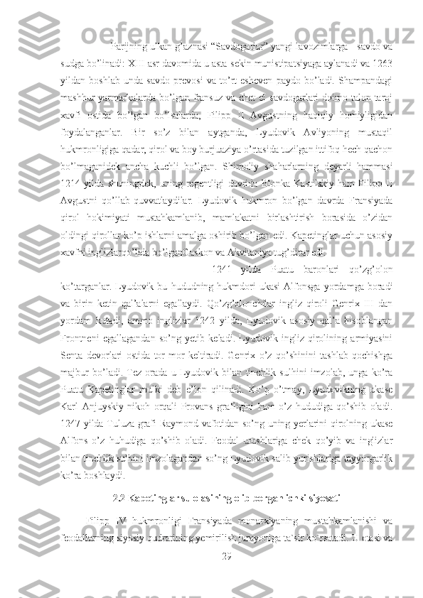 Parijning ulkan g’aznasi “Savdogarlar” yangi lavozimlarga - savdo va
sudga bo’linadi: XIII asr davomida u asta-sekin munistipatsiyaga aylanadi va 1263
yildan   boshlab   unda   savdo   prevosi   va   to’rt   esheven   paydo   bo’ladi.   Shampandagi
mashhur  yarmarkalarda bo’lgan  fransuz  va  chet  el  savdogarlari   doimo  talon-taroj
xavfi   ostida   bo’lgan   bo’lsalarda,   Filipp   II   Avgustning   haqiqiy   homiyligidan
foydalanganlar.   Bir   so’z   bilan   aytganda,   Lyudovik   Avliyoning   mustaqil
hukmronligiga qadar, qirol va boy burjuaziya o’rtasida tuzilgan ittifoq hech qachon
bo’lmaganidek   ancha   kuchli   bo’lgan.   Shimoliy   shaharlarning   deyarli   hammasi
1214   yilda   shuningdek,   uning   regentligi   davrida   Blonka   Kastilskiy   ham   Filipp   II
Avgustni   qo’llab-quvvatlaydilar.   Lyudovik   hukmron   bo’lgan   davrda   Fransiyada
qirol   hokimiyati   mustahkamlanib,   mamlakatni   birlashtirish   borasida   o’zidan
oldingi qirollar ko’p ishlarni amalga oshirib bo’lgan edi. Kapetinglar uchun asosiy
xavfni inglizlarqo’lida bo’lganGaskon va Akvitaniya tug’dirar edi. 
1241   yilda   Puatu   baronlari   qo’zg’olon
ko’targanlar.  Lyudovik  bu   hududning  hukmdori   ukasi   Alfonsga   yordamga  boradi
va   birin   ketin   qal’alarni   egallaydi.   Qo’zg’olonchilar   ingliz   qiroli   Genrix   III   dan
yordam   kutadi,   ammo   inglizlar   1242   yilda,   Lyudovik   asosiy   qal’a   hisoblangan
Frontneni   egallagandan   so’ng   yetib   keladi.   Lyudovik   ingliz   qirolining   armiyasini
Senta   devorlari   ostida   tor-mor   keltiradi.   Genrix   o’z   qo’shinini   tashlab   qochishga
majbur   bo’ladi.   Tez   orada   u   Lyudovik   bilan   tinchlik   sulhini   imzolab,   unga   ko’ra
Puatu   Kapetinglar   mulki   deb   e’lon   qilinadi.   Ko’p   o’tmay,   Lyudovikning   ukase
Karl   Anjuyskiy   nikoh   orqali   Provans   grafligini   ham   o’z   hududiga   qo’shib   oladi.
1247 yilda Tuluza grafi Raymond vafotidan so’ng uning yerlarini qirolning ukase
Alfons   o’z   huhudiga   qo’shib   oladi.   Feodal   urushlariga   chek   qo’yib   va   inglizlar
bilan tinchlik sulhini imzolagandan so’ng Lyudovik salib yurishlariga tayyorgarlik
ko’ra boshlaydi.
2.2 Kapetinglar sulolasining olib borgan ichki siyosati
Filipp   IV   hukmronligi   Fransiyada   monarxiyaning   mustahkamlanishi   va
feodallarning siyosiy qudratining yemirilish jarayoniga ta`sir ko`rsatadi. U otasi va
29 