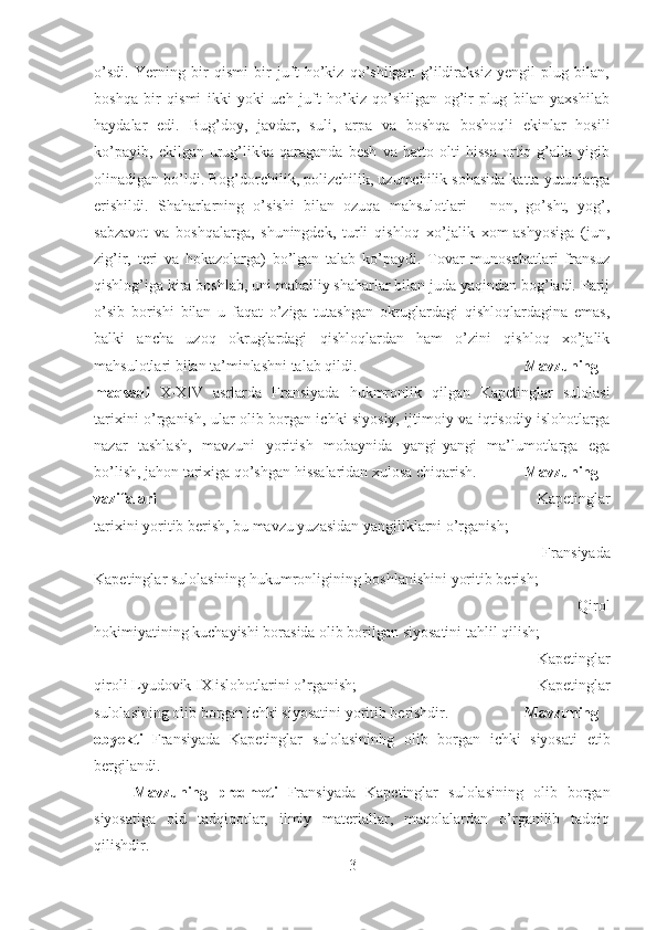 o’sdi.   Yerning   bir   qismi   bir   juft   ho’kiz   qo’shilgan   g’ildiraksiz   yengil   plug   bilan,
boshqa   bir   qismi   ikki   yoki   uch   juft   ho’kiz   qo’shilgan   og’ir   plug   bilan   yaxshilab
haydalar   edi.   Bug’doy,   javdar,   suli,   arpa   va   boshqa   boshoqli   ekinlar   hosili
ko’payib,   ekilgan   urug’likka   qaraganda   besh   va   hatto   olti   hissa   ortiq   g’alla   yigib
olinadigan bo’ldi. Bog’dorchilik, polizchilik, uzumchilik sohasida katta yutuqlarga
erishildi.   Shaharlarning   o’sishi   bilan   ozuqa   mahsulotlari   -   non,   go’sht,   yog’,
sabzavot   va   boshqalarga,   shuningdek,   turli   qishloq   xo’jalik   xom-ashyosiga   (jun,
zig’ir,   teri   va   hokazolarga)   bo’lgan   talab   ko’paydi.   Tovar   munosabatlari   fransuz
qishlog’iga kira boshlab, uni mahalliy shaharlar bilan juda yaqindan bog’ladi. Parij
o’sib   borishi   bilan   u   faqat   o’ziga   tutashgan   okruglardagi   qishloqlardagina   emas,
balki   ancha   uzoq   okruglardagi   qishloqlardan   ham   o’zini   qishloq   xo’jalik
mahsulotlari bilan ta’minlashni talab qildi. Mavzuning
maqsadi   X-XIV   asrlarda   Fransiyada   hukmronlik   qilgan   Kapetinglar   sulolasi
tarixini o’rganish, ular olib borgan ichki siyosiy, ijtimoiy va iqtisodiy islohotlarga
nazar   tashlash,   mavzuni   yoritish   mobaynida   yangi-yangi   ma’lumotlarga   ega
bo’lish, jahon tarixiga qo’shgan hissalaridan xulosa chiqarish. Mavzuning
vazifalari  -   Kapetinglar
tarixini yoritib berish, bu mavzu yuzasidan yangiliklarni o’rganish; 
-   Fransiyada
Kapetinglar sulolasining hukumronligining boshlanishini yoritib berish; 
-   Qirol
hokimiyatining kuchayishi borasida olib borilgan siyosatini tahlil qilish; 
-   Kapetinglar
qiroli Lyudovik IX islohotlarini o’rganish;  -   Kapetinglar
sulolasining olib borgan ichki siyosatini yoritib berishdir. Mavzuning
obyekti   Fransiyada   Kapetinglar   sulolasininhg   olib   borgan   ichki   siyosati   etib
bergilandi.
Mavzuning   predmeti   Fransiyada   Kapetinglar   sulolasining   olib   borgan
siyosatiga   oid   tadqiqotlar,   ilmiy   materiallar,   maqolalardan   o’rganilib   tadqiq
qilishdir.
3 