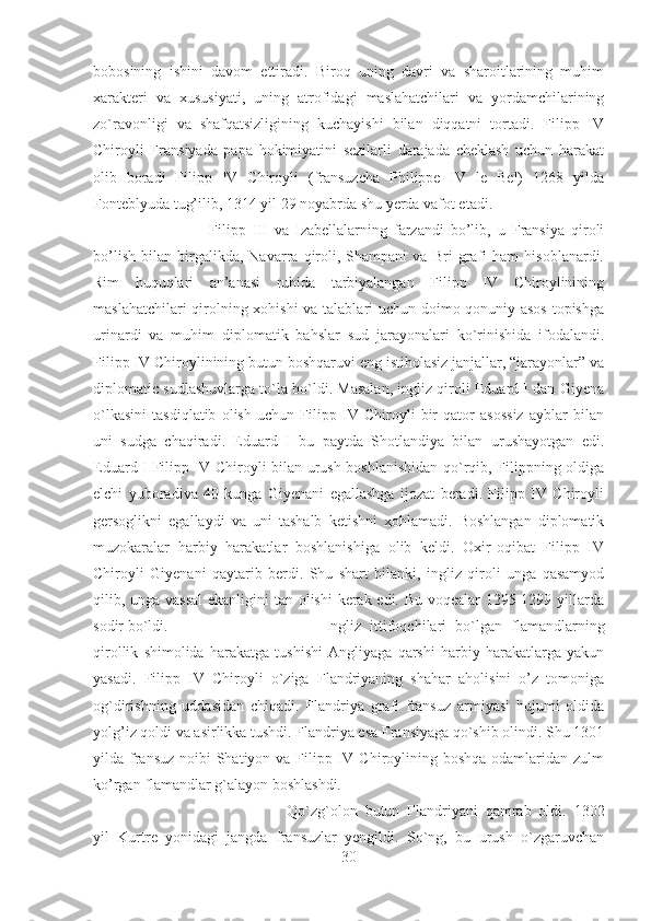 bobosining   ishini   davom   ettiradi.   Biroq   uning   davri   va   sharoitlarining   muhim
xarakteri   va   xususiyati,   uning   atrofidagi   maslahatchilari   va   yordamchilarining
zo`ravonligi   va   shafqatsizligining   kuchayishi   bilan   diqqatni   tortadi.   Filipp   IV
Chiroyli   Fransiyada   papa   hokimiyatini   sezilarli   darajada   cheklash   uchun   harakat
olib   boradi   Filipp   IV   Chiroyli   (fransuzcha   Philippe   IV   le   Bel)   1268   yilda
Fonteblyuda tug’ilib, 1314 yil 29 noyabrda shu yerda vafot etadi. 
Filipp   III   va   Izabellalarning   farzandi   bo’lib,   u   Fransiya   qiroli
bo’lish   bilan   birgalikda,   Navarra   qiroli,   Shampani   va   Bri   grafi   ham   hisoblanardi.
Rim   huquqlari   an’anasi   ruhida   tarbiyalangan   Filipp   IV   Chiroylinining
maslahatchilari qirolning xohishi  va talablari uchun doimo qonuniy asos topishga
urinardi   va   muhim   diplomatik   bahslar   sud   jarayonalari   ko`rinishida   ifodalandi.
Filipp IV Chiroylinining butun boshqaruvi eng istiholasiz janjallar, “jarayonlar” va
diplomatic sudlashuvlarga to`la bo`ldi. Masalan, ingliz qiroli Eduard I dan Giyena
o`lkasini   tasdiqlatib   olish   uchun   Filipp   IV   Chiroyli   bir   qator   asossiz   ayblar   bilan
uni   sudga   chaqiradi.   Eduard   I   bu   paytda   Shotlandiya   bilan   urushayotgan   edi.
Eduard I Filipp IV Chiroyli bilan urush boshlanishidan qo`rqib, Filippning oldiga
elchi   yuboradiva   40   kunga   Giyenani   egallashga   ijozat   beradi.   Filipp   IV   Chiroyli
gersoglikni   egallaydi   va   uni   tashalb   ketishni   xohlamadi.   Boshlangan   diplomatik
muzokaralar   harbiy   harakatlar   boshlanishiga   olib   keldi.   Oxir-oqibat   Filipp   IV
Chiroyli   Giyenani   qaytarib   berdi.   Shu   shart   bilanki,   ingliz   qiroli   unga   qasamyod
qilib, unga vassal  ekanligini tan olishi  kerak edi. Bu voqealar 1295-1299 yillarda
sodir bo`ldi. Ingliz   ittifoqchilari   bo`lgan   flamandlarning
qirollik   shimolida   harakatga   tushishi   Angliyaga   qarshi   harbiy   harakatlarga   yakun
yasadi.   Filipp   IV   Chiroyli   o`ziga   Flandriyaning   shahar   aholisini   o’z   tomoniga
og`dirishning   uddasidan   chiqadi.   Flandriya   grafi   fransuz   armiyasi   hujumi   oldida
yolg’iz qoldi va asirlikka tushdi. Flandriya esa Fransiyaga qo`shib olindi. Shu 1301
yilda fransuz  noibi  Shatiyon va  Filipp IV Chiroylining boshqa odamlaridan zulm
ko’rgan flamandlar g`alayon boshlashdi. 
Qo`zg`olon   butun   Flandriyani   qamrab   oldi.   1302
yil   Kurtre   yonidagi   jangda   fransuzlar   yengildi.   So`ng,   bu   urush   o`zgaruvchan
30 