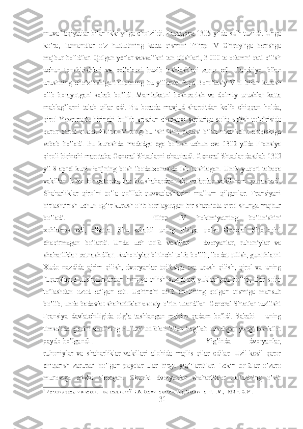 muvaffaqiyatlar bilan ikki yilga cho`zildi. Faqatgina 1305 yilda sulh tuzildi. Unga
ko’ra,   flamandlar   o`z   hududining   katta   qismini   Filipp   IV   Chiroyliga   berishga
majbur bo`ldilar. Qolgan yerlar vassalikni tan olishlari, 3 000 ta odamni qatl qilish
uchun   topshirishlari   va   qal’alarni   buzib   tashlashlari   zarur   edi.   Flandriya.   bilan
urushning   cho’zilishiga   Filippning   bu   yillarda   Papa   Bonifatsiy   VIII   bilan   kurash
olib   borayotgani   sabab   bo’ldi.   Mamlakatni   boshqarish   va   doimiy   urushlar   katta
mablag’larni   talab   qilar   edi.   Bu   borada   mavjud   sharoitdan   kelib   chiqqan   holda,
qirol  Yevropada birinchi bo’lib xristian cherkovi yerlariga soliq solish to’g’risida
qaror   qabul   qiladi.   Filipp   IV   ning   bu   ishi   Rim   papasi   bilan   nizo   kelib   chiqishiga
sabab   bo’ladi.   Bu   kurashda   madadga   ega   bo’lish   uchun   esa   1302   yilda   Fransiya
qiroli birinchi marotaba General Shtatlarni chaqiradi. General Shtatlar dastlab 1302
yil 8 aprel kuni Parijning bosh ibodatxonasida ish boshlagan. Unda yuqori tabaqa
vakillari   bilan  bir   qatorda,   har   bir   shahardan   ikki   nafardan   vakil   ham   qatnashadi.
Shaharliklar   qirolni   to’la   qo’llab-quvvatlashlarini   ma’lum   qilganlar.   Fransiyani
birlashtirish uchun og’ir kurash olib borilayotgan bir sharoitda qirol shunga majbur
bo’ladi.  Filipp   IV   hokimiyatning   bo’linishini
xohlamas   edi,   albatta.   Shu   sababli   uning   o’ziga   qolsa   General   Shtatlarini
chaqirmagan   bo’lardi.   Unda   uch   toifa   vakillari   –   dvoryanlar,   ruhoniylar   va
shaharliklar qatnashdilar. Ruhoniylar birinchi toifa bo’lib, ibodat qilish, gunohlarni
Xudo   nazdida   ajrim   qilish,   dvoryanlar   toifasiga   esa   urush   qilish,   qirol   va   uning
fuqarolarini   dushmanlardan   himoya   qilish   vazifalari   yuklatilgan   bo’lib,   ular   soliq
to’lashdan   ozod   etilgan   edi.   Uchinchi   toifa   aholining   qolgan   qismiga   mansub
bo’lib, unda badavlat shaharliklar asosiy o’rin tutardilar. General Shtatlar tuzilishi
Fransiya   davlatchiligida   olg’a   tashlangan   muhim   qadam   bo’ldi.   Sababi   –   uning
timsolida qirolni aholining nufuzli toifalari bilan bog’lab turadigan yangi tashkilot
paydo bo’lgandi 1
.  Yig’inda   dvoryanlar,
ruhoniylar   va   shaharliklar   vakillari   alohida   majlis   qilar   edilar.   Uzil-kesil   qaror
chiqarish   zarurati   bo’lgan   paytlar   ular   birga   yig’ilardilar.   Lekin   toifalar   o’zaro
murosaga   erisha   olmagan.   Chunki   dvoryanlar   shaharliklar   nufuzining   o’sib
1
 История средних веков. Под редакцией Е.А.Косминского и С.Д.Сказкина. Т.1.М., 1952 г.  C .94.
31 