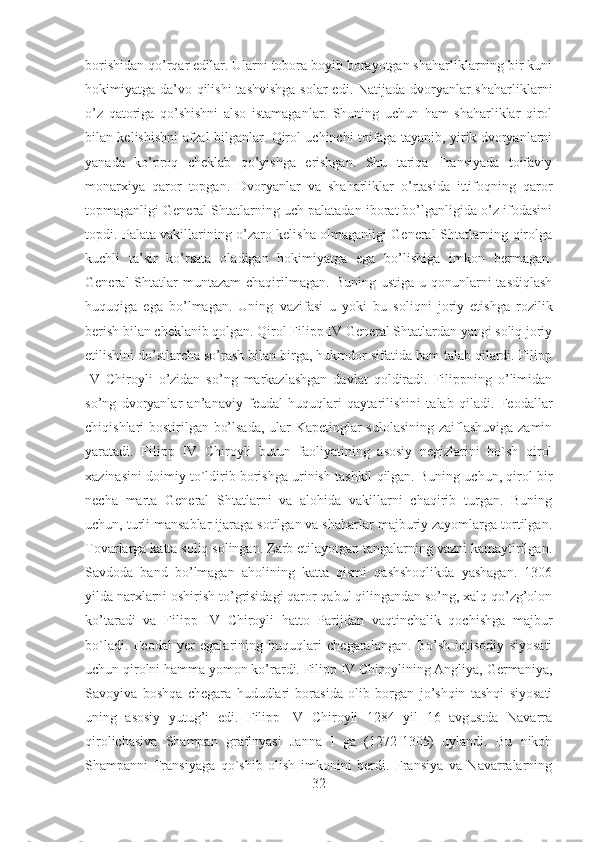 borishidan qo’rqar edilar. Ularni tobora boyib borayotgan shaharliklarning bir kuni
hokimiyatga da’vo qilishi  tashvishga  solar  edi. Natijada dvoryanlar  shaharliklarni
o’z   qatoriga   qo’shishni   also   istamaganlar.   Shuning   uchun   ham   shaharliklar   qirol
bilan kelishishni afzal bilganlar. Qirol uchinchi toifaga tayanib, yirik dvoryanlarni
yanada   ko’proq   cheklab   qo’yishga   erishgan.   Shu   tariqa   Fransiyada   toifaviy
monarxiya   qaror   topgan.   Dvoryanlar   va   shaharliklar   o’rtasida   ittifoqning   qaror
topmaganligi General Shtatlarning uch palatadan iborat bo’lganligida o’z ifodasini
topdi. Palata vakillarining o’zaro kelisha olmaganligi General Shtatlarning qirolga
kuchli   ta’sir   ko’rsata   oladigan   hokimiyatga   ega   bo’lishiga   imkon   bermagan.
General  Shtatlar  muntazam  chaqirilmagan.  Buning ustiga  u  qonunlarni   tasdiqlash
huquqiga   ega   bo’lmagan.   Uning   vazifasi   u   yoki   bu   soliqni   joriy   etishga   rozilik
berish bilan cheklanib qolgan. Qirol Filipp IV General Shtatlardan yangi soliq joriy
etilishini do’stlarcha so’rash bilan birga, hukmdor sifatida ham talab qilardi. Filipp
IV   Chiroyli   o’zidan   so’ng   markazlashgan   davlat   qoldiradi.   Filippning   o’limidan
so’ng   dvoryanlar   an’anaviy   feudal   huquqlari   qaytarilishini   talab   qiladi.   Feodallar
chiqishlari bostirilgan bo’lsada, ular Kapetinglar sulolasining zaiflashuviga zamin
yaratadi.   Filipp   IV   Chiroyli   butun   faoliyatining   asosiy   negizlarini   bo`sh   qirol
xazinasini doimiy to`ldirib borishga urinish tashkil qilgan. Buning uchun, qirol bir
necha   marta   General   Shtatlarni   va   alohida   vakillarni   chaqirib   turgan.   Buning
uchun, turli mansablar ijaraga sotilgan va shaharlar majburiy zayomlarga tortilgan.
Tovarlarga katta soliq solingan. Zarb etilayotgan tangalarning vazni kamaytirilgan.
Savdoda   band   bo’lmagan   aholining   katta   qismi   qashshoqlikda   yashagan.   1306
yilda narxlarni oshirish to’grisidagi qaror qabul qilingandan so’ng, xalq qo’zg’olon
ko’taradi   va   Filipp   IV   Chiroyli   hatto   Parijdan   vaqtinchalik   qochishga   majbur
bo`ladi.   Feodal   yer   egalarining   huquqlari   chegaralangan.   Bo’sh   iqtisodiy   siyosati
uchun qirolni hamma yomon ko’rardi. Filipp IV Chiroylining Angliya, Germaniya,
Savoyiva   boshqa   chegara   hududlari   borasida   olib   borgan   jo’shqin   tashqi   siyosati
uning   asosiy   yutug’i   edi.   Filipp   IV   Chiroyli   1284   yil   16   avgustda   Navarra
qirolichasiva   Shampan   grafinyasi   Janna   I   ga   (1272-1305)   uylandi.   Bu   nikoh
Shampanni   Fransiyaga   qo`shib   olish   imkonini   berdi.   Fransiya   va   Navarralarning
32 