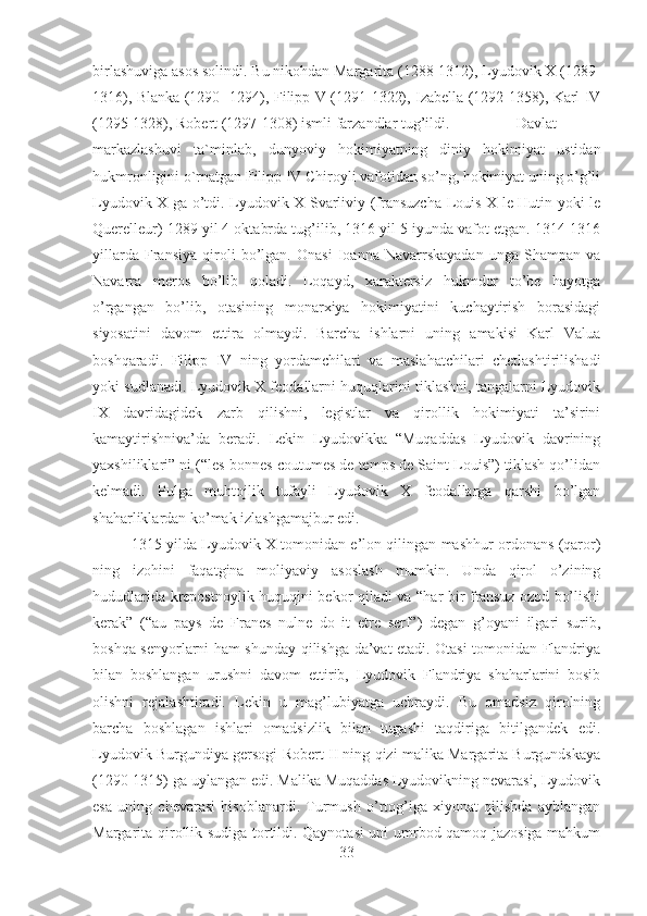 birlashuviga asos solindi. Bu nikohdan Margarita (1288-1312), Lyudovik X (1289-
1316), Blanka (1290- 1294), Filipp V (1291-1322), Izabella (1292-1358), Karl IV
(1295-1328), Robert (1297-1308) ismli farzandlar tug’ildi. Davlat
markazlashuvi   ta`minlab,   dunyoviy   hokimiyatning   diniy   hokimiyat   ustidan
hukmronligini o`rnatgan Filipp IV Chiroyli vafotidan so’ng, hokimiyat uning o’g’li
Lyudovik X ga o’tdi. Lyudovik X Svarliviy (fransuzcha Louis X le Hutin yoki le
Querelleur) 1289 yil 4 oktabrda tug’ilib, 1316 yil 5 iyunda vafot etgan. 1314-1316
yillarda   Fransiya   qiroli   bo’lgan.   Onasi   Ioanna   Navarrskayadan   unga   Shampan   va
Navarra   meros   bo’lib   qoladi.   Loqayd,   xaraktersiz   hukmdor   to’be   hayotga
o’rgangan   bo’lib,   otasining   monarxiya   hokimiyatini   kuchaytirish   borasidagi
siyosatini   davom   ettira   olmaydi.   Barcha   ishlarni   uning   amakisi   Karl   Valua
boshqaradi.   Filipp   IV   ning   yordamchilari   va   maslahatchilari   chetlashtirilishadi
yoki sudlanadi. Lyudovik X feodallarni huquqlarini tiklashni, tangalarni Lyudovik
IX   davridagidek   zarb   qilishni,   legistlar   va   qirollik   hokimiyati   ta’sirini
kamaytirishniva’da   beradi.   Lekin   Lyudovikka   “Muqaddas   Lyudovik   davrining
yaxshiliklari” ni (“les bonnes coutumes de temps de Saint Louis”) tiklash qo’lidan
kelmadi.   Pulga   muhtojlik   tufayli   Lyudovik   X   feodallarga   qarshi   bo’lgan
shaharliklardan ko’mak izlashgamajbur edi. 
1315 yilda Lyudovik X tomonidan e’lon qilingan mashhur ordonans (qaror)
ning   izohini   faqatgina   moliyaviy   asoslash   mumkin.   Unda   qirol   o’zining
hududlarida krepostnoylik huquqini bekor qiladi va “har bir fransuz ozod bo’lishi
kerak”   (“au   pays   de   Francs   nulne   do   it   etre   serf”)   degan   g’oyani   ilgari   surib,
boshqa senyorlarni ham shunday qilishga da’vat etadi. Otasi tomonidan Flandriya
bilan   boshlangan   urushni   davom   ettirib,   Lyudovik   Flandriya   shaharlarini   bosib
olishni   rejalashtiradi.   Lekin   u   mag’lubiyatga   uchraydi.   Bu   omadsiz   qirolning
barcha   boshlagan   ishlari   omadsizlik   bilan   tugashi   taqdiriga   bitilgandek   edi.
Lyudovik Burgundiya gersogi Robert II ning qizi malika Margarita Burgundskaya
(1290-1315) ga uylangan edi. Malika Muqaddas Lyudovikning nevarasi, Lyudovik
esa   uning   chevarasi   hisoblanardi.   Turmush   o’rtog’iga   xiyonat   qilishda   ayblangan
Margarita qirollik sudiga tortildi. Qaynotasi uni umrbod qamoq jazosiga mahkum
33 