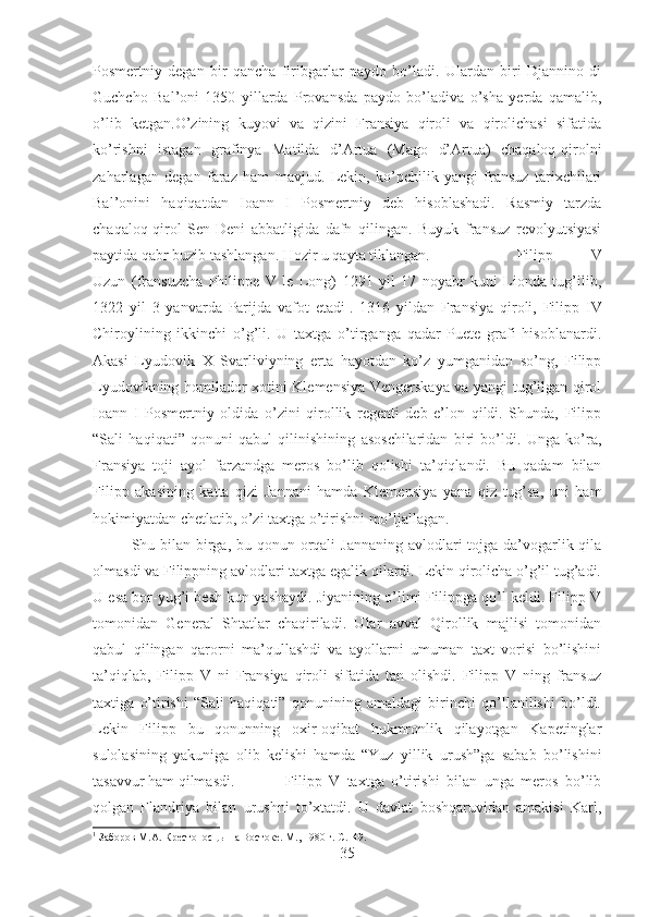 Posmertniy   degan   bir   qancha   firibgarlar   paydo   bo’ladi.   Ulardan   biri   Djannino   di
Guchcho   Bal’oni   1350   yillarda   Provansda   paydo   bo’ladiva   o’sha   yerda   qamalib,
o’lib   ketgan.O’zining   kuyovi   va   qizini   Fransiya   qiroli   va   qirolichasi   sifatida
ko’rishni   istagan   grafinya   Matilda   d’Artua   (Mago   d’Artua)   chaqaloq-qirolni
zaharlagan   degan   faraz   ham   mavjud.   Lekin,   ko’pchilik   yangi   fransuz   tarixchilari
Bal’onini   haqiqatdan   Ioann   I   Posmertniy   deb   hisoblashadi.   Rasmiy   tarzda
chaqaloq-qirol   Sen-Deni   abbatligida   dafn   qilingan.   Buyuk   fransuz   revolyutsiyasi
paytida qabr buzib tashlangan. Hozir u qayta tiklangan. Filipp   V
Uzun   (fransuzcha   Philippe   V   le   Long)   1291   yil   17   noyabr   kuni   Lionda   tug’ilib,
1322   yil   3   yanvarda   Parijda   vafot   etadi 1
.   1316   yildan   Fransiya   qiroli,   Filipp   IV
Chiroylining   ikkinchi   o’g’li.   U   taxtga   o’tirganga   qadar   Puete   grafi   hisoblanardi.
Akasi   Lyudovik   X   Svarliviyning   erta   hayotdan   ko’z   yumganidan   so’ng,   Filipp
Lyudovikning homilador xotini Klemensiya Vengerskaya va yangi tug’ilgan qirol
Ioann   I   Posmertniy   oldida   o’zini   qirollik   regenti   deb   e’lon   qildi.   Shunda,   Filipp
“Sali   haqiqati”   qonuni   qabul   qilinishining   asoschilaridan   biri   bo’ldi.   Unga   ko’ra,
Fransiya   toji   ayol   farzandga   meros   bo’lib   qolishi   ta’qiqlandi.   Bu   qadam   bilan
Filipp   akasining   katta   qizi   Jannani   hamda   Klemensiya   yana   qiz   tug’sa,   uni   ham
hokimiyatdan chetlatib, o’zi taxtga o’tirishni mo’ljallagan. 
Shu bilan birga, bu qonun orqali  Jannaning avlodlari tojga da’vogarlik qila
olmasdi va Filippning avlodlari taxtga egalik qilardi. Lekin qirolicha o’g’il tug’adi.
U esa bor-yug’i besh kun yashaydi. Jiyanining o’limi Filippga qo’l keldi. Filipp V
tomonidan   General   Shtatlar   chaqiriladi.   Ular   avval   Qirollik   majlisi   tomonidan
qabul   qilingan   qarorni   ma’qullashdi   va   ayollarni   umuman   taxt   vorisi   bo’lishini
ta’qiqlab,   Filipp   V   ni   Fransiya   qiroli   sifatida   tan   olishdi.   Filipp   V   ning   fransuz
taxtiga   o’tirishi   “Sali   haqiqati”   qonunining   amaldagi   birinchi   qo’llanilishi   bo’ldi.
Lekin   Filipp   bu   qonunning   oxir-oqibat   hukmronlik   qilayotgan   Kapetinglar
sulolasining   yakuniga   olib   kelishi   hamda   “Yuz   yillik   urush”ga   sabab   bo’lishini
tasavvur ham qilmasdi. Filipp   V   taxtga   o’tirishi   bilan   unga   meros   bo’lib
qolgan   Flandriya   bilan   urushni   to’xtatdi.   U   davlat   boshqaruvidan   amakisi   Karl,
1
 Заборов М.А. Крестоносцы на Востоке. М., 1980 г.  C.149.
35 