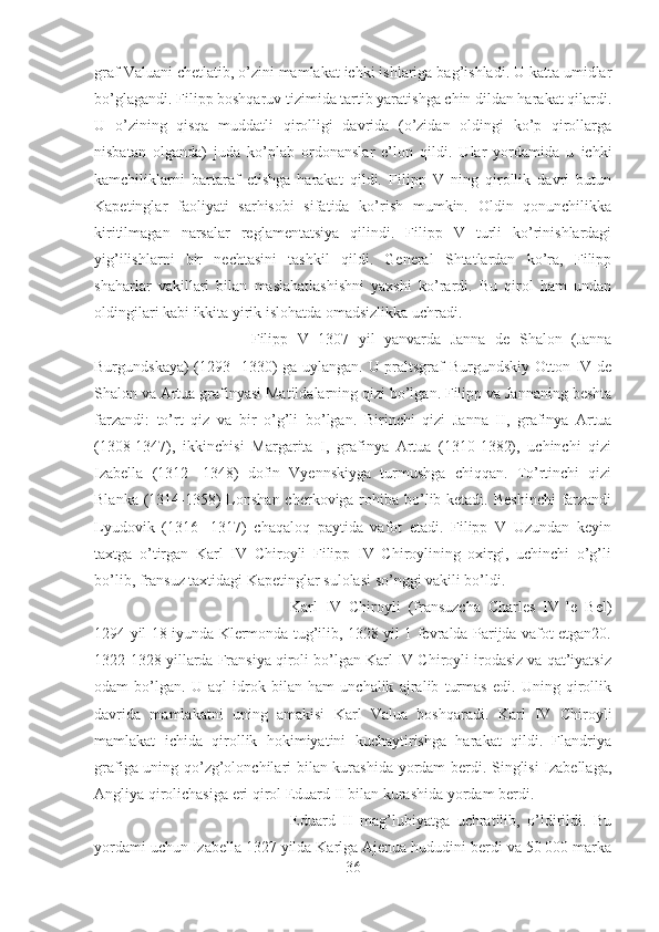 graf Valuani chetlatib, o’zini mamlakat ichki ishlariga bag’ishladi. U katta umidlar
bo’glagandi. Filipp boshqaruv tizimida tartib yaratishga chin dildan harakat qilardi.
U   o’zining   qisqa   muddatli   qirolligi   davrida   (o’zidan   oldingi   ko’p   qirollarga
nisbatan   olganda)   juda   ko’plab   ordonanslar   e’lon   qildi.   Ular   yordamida   u   ichki
kamchiliklarni   bartaraf   etishga   harakat   qildi.   Filipp   V   ning   qirollik   davri   butun
Kapetinglar   faoliyati   sarhisobi   sifatida   ko’rish   mumkin.   Oldin   qonunchilikka
kiritilmagan   narsalar   reglamentatsiya   qilindi.   Filipp   V   turli   ko’rinishlardagi
yig’ilishlarni   bir   nechtasini   tashkil   qildi.   General   Shtatlardan   ko’ra,   Filipp
shaharlar   vakillari   bilan   maslahatlashishni   yaxshi   ko’rardi.   Bu   qirol   ham   undan
oldingilari kabi ikkita yirik islohatda omadsizlikka uchradi. 
Filipp   V   1307   yil   yanvarda   Janna   de   Shalon   (Janna
Burgundskaya)  (1293-  1330) ga uylangan. U praltsgraf Burgundskiy Otton IV de
Shalon va Artua grafinyasi Matildalarning qizi bo’lgan. Filipp va Jannaning beshta
farzandi:   to’rt   qiz   va   bir   o’g’li   bo’lgan.   Birinchi   qizi   Janna   II,   grafinya   Artua
(1308-1347),   ikkinchisi   Margarita   I,   grafinya   Artua   (1310-1382),   uchinchi   qizi
Izabella   (1312-   1348)   dofin   Vyennskiyga   turmushga   chiqqan.   To’rtinchi   qizi
Blanka (1314-1358) Lonshan cherkoviga rohiba bo’lib ketadi. Beshinchi  farzandi
Lyudovik   (1316-   1317)   chaqaloq   paytida   vafot   etadi.   Filipp   V   Uzundan   keyin
taxtga   o’tirgan   Karl   IV   Chiroyli   Filipp   IV   Chiroylining   oxirgi,   uchinchi   o’g’li
bo’lib, fransuz taxtidagi Kapetinglar sulolasi so’nggi vakili bo’ldi. 
Karl   IV   Chiroyli   (fransuzcha   Charles   IV   le   Bel)
1294 yil 18 iyunda Klermonda tug’ilib, 1328 yil 1 fevralda Parijda vafot etgan20.
1322-1328 yillarda Fransiya qiroli bo’lgan Karl IV Chiroyli irodasiz va qat’iyatsiz
odam   bo’lgan.   U   aql-idrok   bilan   ham   unchalik   ajralib   turmas   edi.   Uning   qirollik
davrida   mamlakatni   uning   amakisi   Karl   Valua   boshqaradi.   Karl   IV   Chiroyli
mamlakat   ichida   qirollik   hokimiyatini   kuchaytirishga   harakat   qildi.   Flandriya
grafiga uning qo’zg’olonchilari bilan kurashida yordam berdi. Singlisi  Izabellaga,
Angliya qirolichasiga eri qirol Eduard II bilan kurashida yordam berdi. 
Eduard   II   mag’lubiyatga   uchratilib,   o’ldirildi.   Bu
yordami uchun Izabella 1327 yilda Karlga Ajenua hududini berdi va 50 000 marka
36 