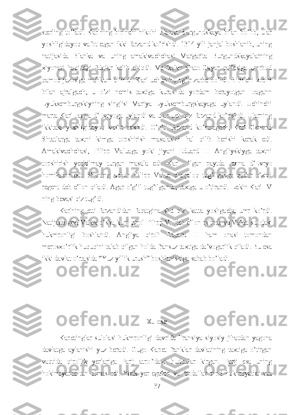 sterling   to’ladi.   Karlning   birinchi   nikohi   Blanka   Burgundskaya   bilan   bo’lib,   ular
yoshligidayoq vafot etgan ikki farzand ko’rishdi. 1314 yili janjal boshlanib, uning
natijasida   Blanka   va   uning   amakivachchasi   Margarita   Burgundskayalarning
xiyonati   haqidagi   faktlar   kelib   chiqdi.   Malikalar   Shato-Gayar   qal’asiga   umrbod
qamoq jazosiga mahkum qilindi. Karl uchun bu og’ir zarba bo’ldi. Birinchi xotini
bilan   ajralgach,   u   o’zi   nemis   taxtiga   kurashda   yordam   berayotgan   Ioagann
Lyuksemburgskiyning   singlisi   Mariya   Lyuksemburgskayaga   uylandi.   Uchinchi
marta   Karl   Janna   d’Evryoga   uylandi   va   ular   uch   qiz   farzand   ko’rishdi.   Ularning
ikkitasi   yoshligidayoq   vafot   etishdi.   O’g’il   farzand   ko’rmagach,   Karl   General
Shtatlarga   taxtni   kimga   topshirish   masalasini   hal   qilib   berishi   kerak   edi.
А makivachchasi,   Filipp   Valuaga   yoki   jiyani   Eduard   III   Angliyskiyga   taxtni
topshirish   yechilmay   turgan   masala   edi.   Karl   o’lgan   paytda   Janna   d’Evryo
homilador   edi.   Shuning   uchun   Filipp   Valua   chaqaloq   tug’ilganga   qadar   o’zini
regent  deb e’lon qiladi. Agar  o’g’il  tug’ilganda, taxtga u o’tirardi. Lekin Karl  IV
ning bevasi qiz tug’di. 
Karlning   etti   farzandidan   faqatgina   shu   qizi   katta   yoshgacha   umr   ko’rdi.
Natijada graf Valua o’sha kuni qirol Filipp VI deb e’lon qilindi va Valua sulolasi
hukmronligi   boshlandi.   Angliya   qiroli   Eduard   III   ham   onasi   tomondan
merosxo’rlik huquqini talab qilgan holda fransuz taxtiga da’vogarlik qiladi. Bu esa
ikki davlat o’rtasida “Yuz yillik urush” boshlanishiga sabab bo’ladi.
Xulosa
Kapetinglar   sulolasi   hukmronligi   davrida   Fransiya   siyosiy   jihatdan   yagona
davlatga   aylanishi   yuz   beradi.   Gugo   Kapet   franklar   davlatining   taxtiga   o’tirgan
vaqtida   qirollik   yerlariga   Parij   atrofidagi   hududlar   kirgan.   Parij   esa   uning
hokimiyatini   tan   olmas   edi.   Yirik   yer   egalari   va   feodallar   qirol   hokimiyatini   tan
37 