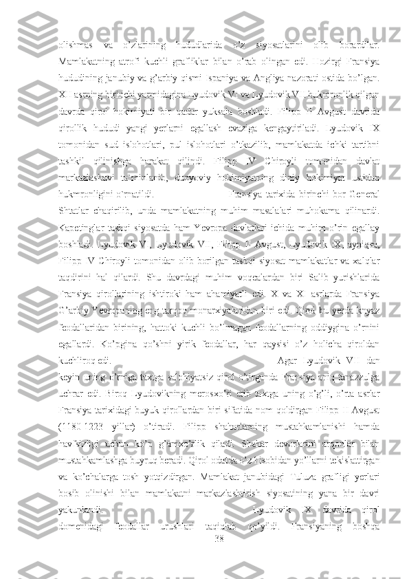 olishmas   va   o’zlarining   hududlarida   o’z   siyosatlarini   olib   borardilar.
Mamlakatning   atrofi   kuchli   grafliklar   bilan   o’rab   olingan   edi.   Hozirgi   Fransiya
hududining janubiy va g’arbiy qismi Ispaniya va Angliya nazorati ostida bo’lgan.
XII asrning birinchi yarmidagina Lyudovik VI va Lyudovik VII hukmronlik qilgan
davrda   qirol   hokimiyati   bir   qadar   yuksala   boshladi.   Filipp   II   Avgust   davrida
qirollik   hududi   yangi   yerlarni   egallash   evaziga   kengaytiriladi.   Lyudovik   IX
tomonidan   sud   islohotlari,   pul   islohotlari   o’tkazilib,   mamlakatda   ichki   tartibni
tashkil   qilinishga   harakat   qilindi.   Filipp   IV   Chiroyli   tomonidan   davlat
markazlashuvi   ta`minlanib,   dunyoviy   hokimiyatning   diniy   hokimiyat   ustidan
hukmronligini o`rnatildi.  Fransiya   tarixida   birinchi   bor   General
Shtatlar   chaqirilib,   unda   mamlakatning   muhim   masalalari   muhokama   qilinardi.
Kapetinglar   tashqi   siyosatda   ham   Yevropa   davlatlari   ichida   muhim   o’rin   egallay
boshladi.   Lyudovik   VI,   Lyudovik   VII,   Filipp   II   Avgust,   Lyudovik   IX,   ayniqsa,
Filipp  IV  Chiroyli   tomonidan  olib  borilgan  tashqi   siyosat   mamlakatlar  va   xalqlar
taqdirini   hal   qilardi.   Shu   davrdagi   muhim   voqealardan   biri   Salib   yurishlarida
Fransiya   qirollarining   ishtiroki   ham   ahamiyatli   edi.   X   va   XI   asrlarda   Fransiya
G’arbiy Yevropaning eng tarqoq monarxiyalaridan biri edi. Qirol  bu yerda knyaz
feodallaridan   birining,   hattoki   kuchli   bo’lmagan   feodallarning   oddiygina   o’rnini
egallardi.   Ko’pgina   qo’shni   yirik   feodallar,   har   qaysisi   o’z   holicha   qiroldan
kuchliroq edi.  Agar   Lyudovik   VII   dan
keyin   uning   o’rniga   taxtga   salohiyatsiz   qirol   o’tirganda   Fransiya   aniq   tanazzulga
uchrar   edi.   Biroq   Lyudovikning   merosxo’ri   etib   taxtga   uning   o’g’li,   o’rta   asrlar
Fransiya tarixidagi  buyuk qirollardan biri sifatida nom qoldirgan Filipp II Avgust
(1180-1223   yillar)   o’tiradi.   Filipp   shaharlarning   mustahkamlanishi   hamda
havfsizligi   uchun   ko’p   g’amxo’rlik   qiladi.   Shahar   devorlarini   arqonlar   bilan
mustahkamlashga buyruq beradi. Qirol odatda o’z hisobidan yo’llarni tekislattirgan
va   ko’chalarga   tosh   yotqizdirgan.   Mamlakat   janubidagi   Tuluza   grafligi   yerlari
bosib   olinishi   bilan   mamlakatni   markazlashtirish   siyosatining   yana   bir   davri
yakunlandi.  Lyudovik   IX   davrida   qirol
domenidagi   feodallar   urushlari   taqiqlab   qo’yildi.   Fransiyaning   boshqa
38 