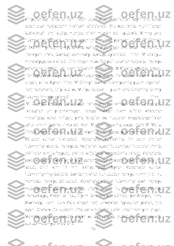 viloyatlaridagi   feodallar   ham   o’zaro   urush   e’lon   qilganlaridan   keyin   qirq   kunga
qadar   urush   harakatlarini   boshlashi   ta’qiqlanadi.   Shu   vaqt   ichida   muholiflardan
kuchsizrog’I   qirol   sudiga   murojaat   qilishi   mumkin   edi.   Lyudovik   IX   ning   uzoq
hukmronligi natijasida Fransiya deyarli tinch holatda yashagan. Filipp IV Chiroyli
(1285-1314 yillar) Fransiya tarixida sezilarli iz qoldirgan qirollardan hisoblanib, u
Fransiyani   o’sha   davrdagi   zamonaviy   davlatga   aylantiradi.   Filipp   IV   absolyut
monarxiyaga  asos   soladi.  Olib brogan  muvaffaqiyatli  urushlar   natijasida   Fransiya
yerlarining   to’rtdan   uch   qismi   birlashtirildi.   Natijada   XIV   asr   boshlarida   Bretan,
Flandriya,   Akvitaniya   va   qisman   Burgundiyalargina   o’z   mustaqilliklarini   saqlab
qolgan, xolos.  Aynan  Filipp IV Chiroyli   davrida  hokimiyatning yuqori  organlari-
Parij   parlamenti,   Oliy   sud   va   Moliya   palatasi   –   yuqori   amaldorlarning   doimiy
hukumat binosiga aylanadi.  Filipp
IV   Chiroyli   Fransiya   uchun   ko’p   ishlar   amalga   oshirgan.   Biroq   uning   qo’l
ostidagilari   uni   yoqtirishmagan.   Papaga   nisbatan   bosim   ko’plab   xristianlar
noroziligiga   sabab   bo’lgan,   yirik   feodallar   esa   huquqlari   chegaralanganliklari
uchun qirolni  kechira  olmas  edi. Karl   IV  o’limidan  so’ng taxtga  Filipp VI  Valua
o’tiradi.  Aynan   shundan   so’ng   Fransiyani   Kapetinglarga   yaqin   qarindosh   bo’lgan
Valualar   sulolasi   boshqaradi.   Kapetinglar   sulolasining   bir   qator   qirollari
hukmronligi  vaqtida  Fransiyada   rivojlanish  kuzatilib,  quritilgan  botqoqlar  o’rnida
qishloqlar   soni   ko’payadi;   qishloq   xo’jaligida   samaradorlik   oshadi;   shaharlarda
savdo-sotiqning o’sishi yangi savdogarlar tabaqasi mavqeining ortib borishiga olib
keladi,   aholi   soni   13   mln   kishiga   etadi.   Aynan   Kapetinglar   sulolasi
hukmronligining dastlabki davridan boshlab bu hududlar Fransiya nomini oldi. Bu
mamlakat   Fransiya   deb   ataladi.   Kapetinglar   sulolasi   hukmronligi   davri   Fransiya
madaniyatining   gullab-yashnashiga   to’g’ri   keladi.   Bu   davrda   Berul,   Mariya
Fransuzskaya, Kreten de Trua, Giyom de Lorris kabi adiblar, Pyer Abelyar, Foma
Akvinskiy,   Ioann   Duns   Skott   singari   Parij   universiteti   faylasuflari   yashab,   ijod
etgan.   Cherkov   o’z   qudratini   o’rta   asr   soborlarini   qurish   orqali   namoyon   qilgan.
Mamlakat   janubi,   Langedok   shahri   va   qishloqlarida   trubadurlar   nazmi   asosida
kurtuaz madaniyati shakllandi.
39 