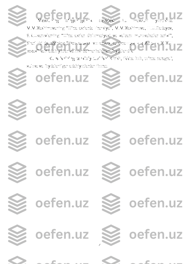 Mavzuning   o’rganilganlik   darajasi   Bu   mavzuni   yoritishda
M.M.Xashimovaning   “O’rta   asrlarda   Fransiya”,   M.M.Xashimova,   H.U.Gadayev,
S.R.Usarovlarning   “O’rta   asrlar   diplomatiyasi   va   xalqaro   munosabatlar   tarixi”,
Sharl   Pti-dyutayining   “ Феодальная   монархия   во   Франции   и   в   Англии   X-XIII
веках ” kabi adabiyotlar va boshqa manbalardan foydalandik. 
Kurs   ishining   tarkibiy   tuzilishi   Kirish,   ikkita   bob,   to’rtta   paragraf,
xulosa va foydalanilgan adabiyotlardan iborat.
4 