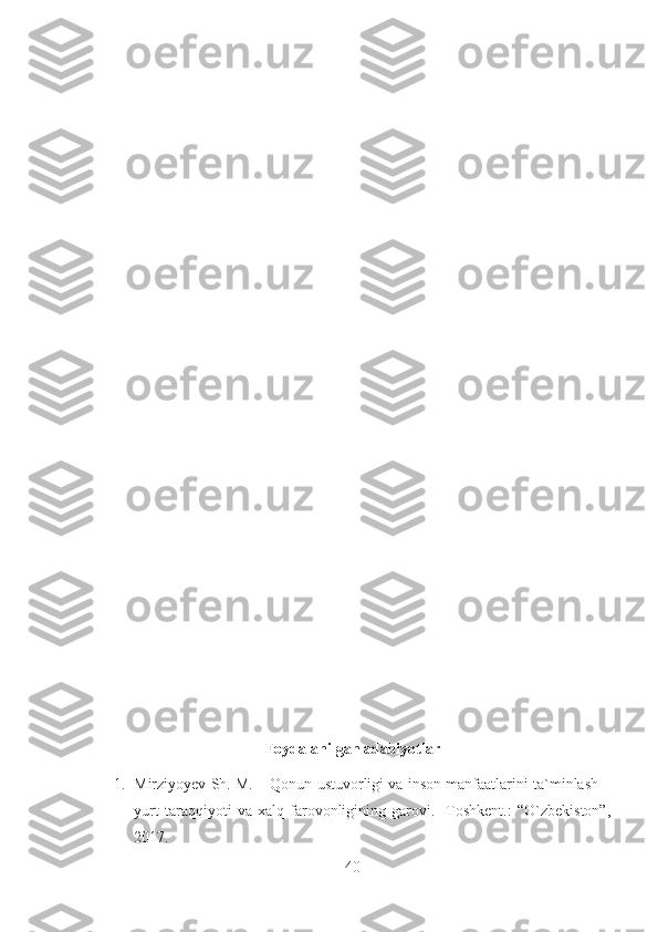 Foydalanilgan adabiyotlar
1. Mirziyoyev Sh. M. – Qonun ustuvorligi va inson manfaatlarini ta`minlash –
yurt   taraqqiyoti   va   xalq   farovonligining   garovi.   -Toshkent.:   “O`zbekiston”,
2017.
40 