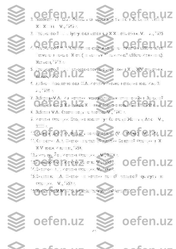 2. Бессмертный   Ю.Л.   Феодальная   деревня   и   рынок   в   Западной   Европе
XII-XIIIвв. – М., 1969 г. 
3. Грацианский Н.П. Бургунская деревня в X-XII столетиях. М. – Л., 1935
г. 
4. Грацианский Н.П. Крепостное крестьянство на поместьях аббатства св.
Германа   в   начале   IX   ст.   (по   данным   “Полиптика”   аббата   Ирминона).
Харьков, 1913 г. 
5. Грацианский Н.П. Парижские ремесленные цехи в XII– XIV столетиях.
Казань, 1911 г. 
6. Добиаш-Рождественская О.А. История письма в средние века. Изд. 2. –
Л., 1936 г. 
7. Заборов   М.А.   Из   истории   международных   отношений   в   Западной
Европе в конце XII–начале XIII вв. // Средние века. Вып. 23. 1963 г.
8. Заборов М.А. Крестоносцы на Востоке. М., 1980 г.
9. История Франции. Средние века от Гуг Капета до Жанны д Арк. – М.,
2000 г.
10. Колесницкий Н.Ф. Феодальное государство. (VI – XV вв.) – М., 1967. 
11. Конокотин А.В. Очерки по аграрной истории Северной Франции в IX–
XIV веках. Иваново, 1958.
12. Литтлвуд Йен. История Франции. – М., 2008 г. 
13. Лозинский С.Г. История папства. М., 1986 г.
14. Сироткин В.Г. История Франции. М, 1989 г. 
15. Сидорова   Н.А.   Очерки   по   истории   ранней   городской   культуры   во
Франции. – М., 1953 г.
16. Xashimova M.M. O’rta asrlarda Fransiya.  Toshkent. 2014.
41 