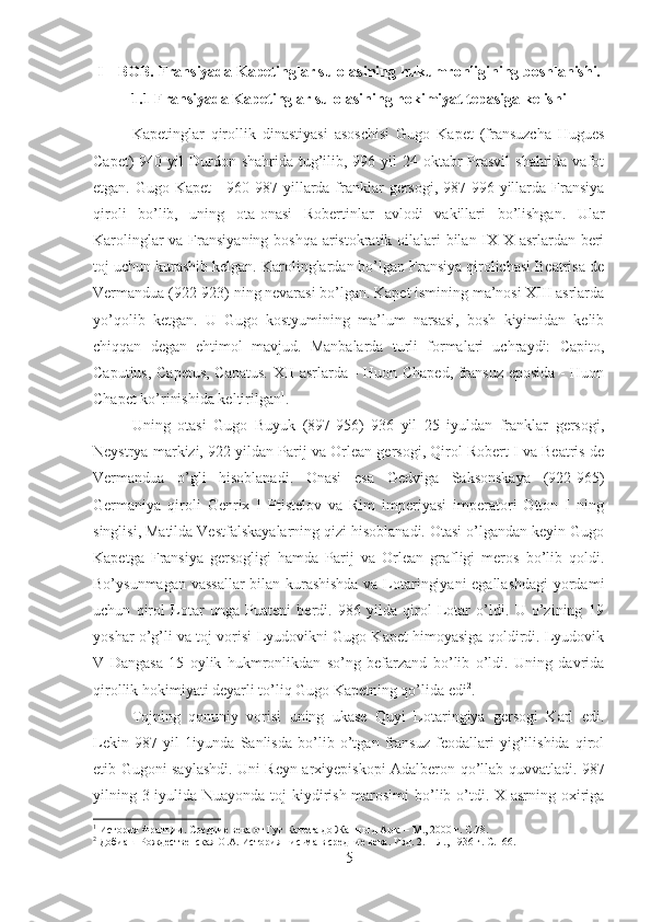 I – BOB. Fransiyada Kapetinglar sulolasining hukumronligining boshlanishi.
1.1 Fransiyada Kapetinglar sulolasining hokimiyat tepasiga kelishi
Kapetinglar   qirollik   dinastiyasi   asoschisi   Gugo   Kapet   (fransuzcha   Hugues
Capet)  940 yil  Durdon shahrida tug’ilib, 996 yil  24 oktabr  Prasvil  shahrida vafot
etgan. Gugo Kapet  - 960-987 yillarda franklar  gersogi, 987-996 yillarda Fransiya
qiroli   bo’lib,   uning   ota-onasi   Robertinlar   avlodi   vakillari   bo’lishgan.   Ular
Karolinglar  va Fransiyaning boshqa  aristokratik oilalari  bilan IX-X asrlardan beri
toj uchun kurashib kelgan. Karolinglardan bo’lgan Fransiya qirolichasi Beatrisa de
Vermandua (922-923) ning nevarasi bo’lgan. Kapet ismining ma’nosi XIII asrlarda
yo’qolib   ketgan.   U   Gugo   kostyumining   ma’lum   narsasi,   bosh   kiyimidan   kelib
chiqqan   degan   ehtimol   mavjud.   Manbalarda   turli   formalari   uchraydi:   Capito,
Caputius, Capetus, Capatus. XII asrlarda - Huon Chaped, fransuz eposida - Huon
Chapet ko’rinishida keltirilgan 1
. 
Uning   otasi   Gugo   Buyuk   (897-956)   936   yil   25   iyuldan   franklar   gersogi,
Neystrya markizi, 922 yildan Parij va Orlean gersogi, Qirol Robert I va Beatris de
Vermandua   o’gli   hisoblanadi.   Onasi   esa   Gedviga   Saksonskaya   (922-965)
Germaniya   qiroli   Genrix   I   Ptistelov   va   Rim   imperiyasi   imperatori   Otton   I   ning
singlisi, Matilda Vestfalskayalarning qizi hisoblanadi. Otasi o’lgandan keyin Gugo
Kapetga   Fransiya   gersogligi   hamda   Parij   va   Orlean   grafligi   meros   bo’lib   qoldi.
Bo’ysunmagan vassallar bilan kurashishda va Lotaringiyani  egallashdagi yordami
uchun   qirol   Lotar   unga   Puateni   berdi.   986   yilda   qirol   Lotar   o’ldi.   U   o’zining   19
yoshar o’g’li va toj vorisi Lyudovikni Gugo Kapet himoyasiga qoldirdi. Lyudovik
V   Dangasa   15   oylik   hukmronlikdan   so’ng   befarzand   bo’lib   o’ldi.   Uning   davrida
qirollik hokimiyati deyarli to’liq Gugo Kapetning qo’lida edi 2
. 
Tojning   qonuniy   vorisi   uning   ukase   Quyi   Lotaringiya   gersogi   Karl   edi.
Lekin   987   yil   1iyunda   Sanlisda   bo’lib   o’tgan   fransuz   feodallari   yig’ilishida   qirol
etib Gugoni saylashdi. Uni Reyn arxiyepiskopi Adalberon qo’llab quvvatladi. 987
yilning 3 iyulida Nuayonda toj kiydirish marosimi  bo’lib o’tdi. X asrning oxiriga
1
 История Франции. Средние века от Гуг Капета до Жанны д Арк. – М., 2000 г.  C .78.
2
 Добиаш-Рождественская О.А. История письма в средние века. Изд. 2. – Л., 1936 г.  C.166.
5 