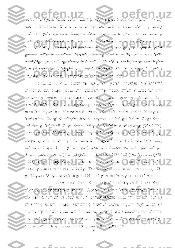 kelib,   Fransiyada   feodal   tuzum   tartibga   keltirilgandi.   Gugo   Kapetga   qirollik   toji
kuch  olib  kelmasdi.  Chunki   feodallarning  nazarida  qirollik  tituli  o’zining  haqiqiy
ma’nosini   yo’qotgan,  ular  faqatgina  o’zlarining  ichida  eng   kuchlisini   tanlab  unga
hokimiyatni emas, balki unvon topshirishdi. Kapetning tanlanishiga yana bir omil
bu   -   Karl   Buyuk   imperiyasini   yemirgan   millatlar   kurashiga   yakun   yasash,   ya’ni
german   millatidagiqirollarni   haydab,   ularning   o’rniga   milliy,   gallo-frank   kelib
chiqishiga   ega   qirollarga   almashtirish   bo’ldi.   Chunki   Robertinglar   va   Karolinglar
kurashi   mamlakat   kelajagini   xavf   ostida   qoldirardi.   Shu   bilan   birga,   bu   tanlov
Fransiya ichki ishlariga Germaniya aralashuvini oldini oldi. 
Feodallar   ko’zida   Kapetning   saylanishi   yangi   dinastiya   boshlanishini
bildirmas   edi.   Gugo   feodallarni   ajdodlarining   merosxo’rlari   sifatida   tan   olib
og’dirishga   harakat   qilardi.   Lekin   Luardan   janubda   joylashgan   feodallar   Karl
tarafida   edilar.   Karl   Lanni   egallashga   ham   erishgan   edi.   Gugo   normanlar   va
vassallar   hujumidan   himoyalanish   maqsadida   ko’p   shaharlarning   himoyasini
kuchaytirdi.   Oxirgi   Karolinglar   davrida   poytaxt   Lan   bo’lgan   bo’lsa,   Gugo   Kapet
uni   Parijga   ko’chirdi.   Gugo   Kapet   968   yilda   Adelaida   Akvitanskaya   (945-1004),
Puate   grafi   va   Akvitaniya   gersogi   Giyom   III   Patlatov   va   Adel   Normandskaya
qiziga   uylandi.   Ularning   4   ta   farzandi   bo’lgan.   Birinchisi,   Gizela   (969-1000)
bo’lib, eri Gugo I (1000 yilda o’lgan), u senor d’ Abbevil va Ponte grafi bo’lgan.
Shuningdek, Gedviga (Edviga)  (970-1013), Robert  (972-1031)  va  Adelaida (973-
1068) bo’lgan. Gugo Kapetning uchinchi farzandi Robert II otasi o’limidan so’ng
hokimiyat tepasiga chiqadi. U 972 yil 27 mart kuni Orleanda tug’ilgan bo’lib, 1031
yil 20iyulda Melyonda vafot etgan. 996-1031 yillarda Fransiya qiroli bo’lgan 1
. 
Unga   otasi   Gugo   Kapetning   o’zi   toj   kiydiradi.   Gugo   Kapet
o’zining   toj   kiydirish   marosimini   o’tkazgandan   so’ng,   ko’p   o’tmasdan   Orleanda
o’z o’g’liga ham toj kiydiradi va bu bilan mamlakatda ikkita qirol bo’ladi. Bunday
qilishning   sababi,   Gugo   Kapetning   mavrlar   ustiga   hujum   paytida   o’lishi
mumkinligi bo’ldi. Feodallar tomonidan saylangan Gugo Kapet qirollikni o’zining
merosxo’riga qoldirishini istardi. Shuning uchun ham u o’g’li Robert II ga 987 yil
1
 Грацианский Н.П. Бургунская деревня в X-XII столетиях. М. – Л., 1935 г.  C.21.
6 