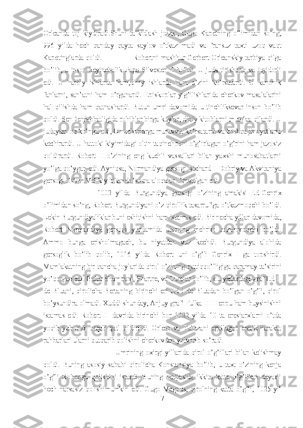 Orleanda   toj   kiydiradi.Shuni   ta’kidlash   joizki,   Gugo   Kapetning   o’limidan   so’ng,
996   yilda   hech   qanday   qayta   saylov   o’tkazilmadi   va   fransuz   taxti   uzoq   vaqt
Kapetinglarda qoldi. Robertni mashhur Gerbert Orleanskiy tarbiya qilga
bo’lib,   u   inson   keyinchalik   Papa   Silvester   II   bo’ldi.   U   juda   tirishqoq   va   iqtidorli
edi.   U   harbiy   ishlarda   ham,diniy   ishlarda   ham   o’zini   ko’rsatardi.   U   kanonik
fanlarni,   san’atni   ham   o’rganardi.   Episkoplar   yig’ilishlarida   cherkov   masalalarini
hal   qilishda   ham   qatnashardi.   Butun   umri   davomida   u   tinchliksevar   inson   bo’lib
qoldi. SenDeniabbatligida rohiblar birga kuylar, diniy kitoblarni mutolaa qilardi. U
judayam oq ko’ngil edi, U nochorlarga muruvvat ko’rsatardi va boshqa jinoyatlarni
kechirardi. U hattoki kiyimidagi oltin taqinchoqni o’g’irlagan o’g’rini ham jazosiz
qoldirardi.   Robert   II   o’zining   eng   kuchli   vassallari   bilan   yaxshi   munosabatlarni
yo’lga qo’ygan edi. Ayniqsa, Normandiya gersogi Richard II Dobriy va Akvitaniya
gersogi Gilom Velikiy bilan do’stona aloqalar o’rnatilgan edi. 
1002   yilda   Burgundiya   gersogi   o’zining   amakisi   Ed-Genrix
o’limidan so’ng, Robert Burgundiyani o’z qirollik tasarrufiga o’tkazmoqchi bo’ldi.
Lekin Burgundiyaliklar buni eshitishni ham istamas edi. Bir necha yillar davomida,
Robert   Normandiya   gersogi   yordamida   ularning   mehrini   qozonmoqchi   bo’ldi.
Ammo   bunga   erisholmagach,   bu   niyatdan   voz   kechdi.   Burgundiya   alohida
gersoglik   bo’lib   qolib,   1016   yilda   Robert   uni   o’g’li   Genrix   I   ga   topshirdi.
Mamlakatning bir qancha joylarida qirol o’zining qattiqqo’lligiga qaramay ta’sirini
yo’qotgan edi. Bular Shampani, Shartre, va Turelar bo’lib, bu yerlardagi graf Ed II
de   Bluani,   qirolicha   Bertaning   birinchi   eri   Ed   I   de   Bluadan   bo’lgan   o’g’li,   qirol
bo’ysundira olmadi. Xuddi shunday, Anjuy grafi Fulka III Heppu ham buysinishni
istamas   edi.   Robert   II   davrida   birinchi   bor   1022   yilda   10   ta   eresiarxlarni   o’tda
yoqib   yuborish   orqali   qatl   qildirildi.   Orlean   va   Tuluzani   egallagan   eretik   harakat
rahbarlari ularni qutqarib qolishni cherkovdan yolvorib so’radi. 
Umrining  oxirgi   yillarida  qirol   o’g’illari   bilan kelishmay
qoldi.   Buning   asosiy   sababi   qirolicha   Konstansiya   bo’lib,   u   taxt   o’zining   kenja
o’g’li   Robertga   qolishini   istardi.   Buning   natijasida   ikkita   katta   o’g’illari   deyarli
hech   narsasiz   qolishimumkin   edi.   Gugo   Magnus,   qirolning   katta   o’g’li,   1025   yil
7 