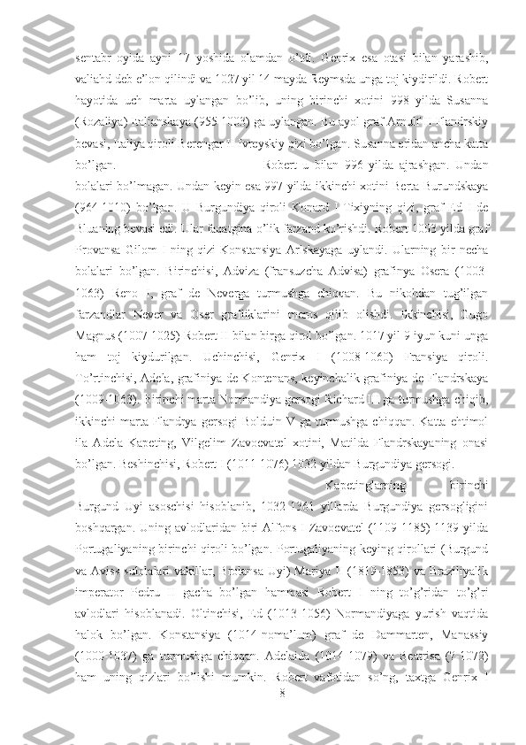 sentabr   oyida   ayni   17   yoshida   olamdan   o’tdi.   Genrix   esa   otasi   bilan   yarashib,
valiahd deb e’lon qilindi va 1027 yil 14 mayda Reymsda unga toj kiydirildi. Robert
hayotida   uch   marta   uylangan   bo’lib,   uning   birinchi   xotini   998   yilda   Susanna
(Rozaliya) Italianskaya (955-1003) ga uylangan. Bu ayol graf Arnulf II Flandrskiy
bevasi, Italiya qiroli Berengar II Ivreyskiy qizi bo’lgan. Susanna eridan ancha katta
bo’lgan.  Robert   u   bilan   996   yilda   ajrashgan.   Undan
bolalari bo’lmagan. Undan keyin esa 997 yilda ikkinchi xotini Berta Burundskaya
(964-1010)   bo’lgan.   U   Burgundiya   qiroli   Konard   I   Tixiyning   qizi,   graf   Ed   I   de
Bluaning bevasi edi. Ular faqatgina o’lik farzand ko’rishdi. Robert 1003 yilda graf
Provansa   Gilom   I   ning   qizi   Konstansiya   Arlskayaga   uylandi.   Ularning   bir   necha
bolalari   bo’lgan.   Birinchisi,   Adviza   (fransuzcha   Advisa)   grafinya   Osera   (1003-
1063)   Reno   I,   graf   de   Neverga   turmushga   chiqqan.   Bu   nikohdan   tug’ilgan
farzandlar   Never   va   Oser   grafliklarini   meros   qilib   olishdi.   Ikkinchisi,   Gugo
Magnus (1007-1025) Robert II bilan birga qirol bo’lgan. 1017 yil 9 iyun kuni unga
ham   toj   kiydurilgan.   Uchinchisi,   Genrix   I   (1008-1060)   Fransiya   qiroli.
To’rtinchisi, Adela, grafiniya de Kontenans, keyinchalik grafiniya de Flandrskaya
(1009-1063). Birinchi marta Normandiya gersogi Richard III ga turmushga chiqib,
ikkinchi   marta  Flandrya   gersogi   Bolduin   V   ga  turmushga   chiqqan.   Katta  ehtimol
ila   Adela   Kapeting,   Vilgelim   Zavoevatel   xotini,   Matilda   Flandrskayaning   onasi
bo’lgan. Beshinchisi, Robert I (1011-1076) 1032 yildan Burgundiya gersogi. 
Kapetinglarning   birinchi
Burgund   Uyi   asoschisi   hisoblanib,   1032-1361   yillarda   Burgundiya   gersogligini
boshqargan. Uning avlodlaridan biri  Alfons  I Zavoevatel  (1109-1185)  1139 yilda
Portugaliyaning birinchi qiroli bo’lgan. Portugaliyaning keying qirollari (Burgund
va Aviss   sulolalari   vakillar,  Brolansa  Uyi)  Mariya  II   (1819-1853)   va Braziliyalik
imperator   Pedru   II   gacha   bo’lgan   hammasi   Robert   I   ning   to’g’ridan   to’g’ri
avlodlari   hisoblanadi.   Oltinchisi,   Ed   (1013-1056)   Normandiyaga   yurish   vaqtida
halok   bo’lgan.   Konstansiya   (1014-noma’lum)   graf   de   Dammarten,   Manassiy
(1000-1037)   ga   turmushga   chiqqan.   Adelaida   (1014-1079)   va   Beatrisa   (?-1072)
ham   uning   qizlari   bo’lishi   mumkin.   Robert   vafotidan   so’ng,   taxtga   Genrix   I
8 