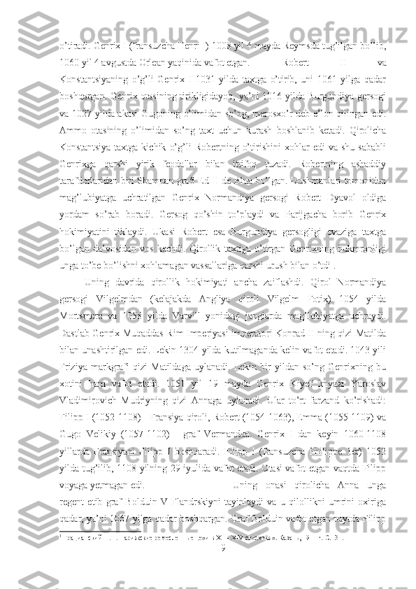 o’tiradi. Genrix I (fransuzcha Henri I) 1008 yil 4 mayda Reymsda tug’ilgan bo’lib,
1060 yil 4 avgustda Orlean yaqinida vafot etgan.  Robert   II   va
Konstantsiyaning   o’g’li   Genrix   I   1031   yilda   taxtga   o’tirib,   uni   1061   yilga   qadar
boshqargan. Genrix otasining tirikligidayoq, ya’ni 1016 yilda Burgundiya gersogi
va 1027 yilda akasi  Gugoning o’limidan so’ng, merosxo’r deb e’lon qilingan edi.
Ammo   otasining   o’limidan   so’ng   taxt   uchun   kurash   boshlanib   ketadi.   Qirolicha
Konstantsiya   taxtga   kichik   o’g’li   Robertning   o’tirishini   xohlar   edi   va   shu   sababli
Genrixga   qarshi   yirik   feodallar   bilan   ittifoq   tuzadi.   Robertning   ashaddiy
tarafdorlaridan biri Shampan grafi Ed II de Blua bo’lgan. Dushmanlari tomonidan
mag’lubiyatga   uchratilgan   Genrix   Normandiya   gersogi   Robert   Dyavol   oldiga
yordam   so’rab   boradi.   Gersog   qo’shin   to’playdi   va   Parijgacha   borib   Genrix
hokimiyatini   tiklaydi.   Ukasi   Robert   esa   Burgundiya   gersogligi   evaziga   taxtga
bo’lgan   da’vosidan   vos   kechdi.   Qirollik   taxtiga   o’tirgan   Genrixning   hukmronligi
unga to’be bo’lishni xohlamagan vassallariga qarshi urush bilan o’tdi 1
. 
Uning   davrida   qirollik   hokimiyati   ancha   zaiflashdi.   Qirol   Normandiya
gersogi   Vilgelmdan   (kelajakda   Angliya   qiroli   Vilgelm   Fotix)   1054   yilda
Mortsmere   va   1058   yilda   Varvill   yonidagi   janglarda   mag’lubiyatga   uchraydi.
Dastlab Genrix Muqaddas Rim Imperiyasi imperatori Konrad II ning qizi Matilda
bilan unashtirilgan edi. Lekin 1304 yilda kutilmaganda kelin vafot etadi. 1043 yili
Friziya   markgrafi   qizi   Matildaga   uylanadi.   Lekin   bir   yildan   so’ng   Genrixning   bu
xotini   ham   vafot   etadi.   1051   yil   19   mayda   Genrix   Kiyef   knyazi   Yaroslav
Vladimirovich   Mudriyning   qizi   Annaga   uylanadi.   Ular   to’rt   farzand   ko’rishadi:
Filipp I (1052-1108) - Fransiya qiroli, Robert (1054-1063), Emma (1055-1109) va
Gugo   Velikiy   (1057-1102)   -   graf   Vermandua.   Genrix   I   dan   keyin   1060-1108
yillarda   Fransiyani   Filipp   I   boshqaradi.   Filipp   I   (fransuzcha   Philippe   1er)   1052
yilda tug’ilib, 1108 yilning 29 iyulida vafot etadi. Otasi vafot etgan vaqtda Filipp
voyaga yetmagan edi.  Uning   onasi   qirolicha   Anna   unga
regent   etib   graf   Bolduin   V   Flandrskiyni   tayinlaydi   va   u   qilollikni   umrini   oxiriga
qadar, ya’ni 1067 yilga qadar boshqargan. Graf Bolduin vafot etgan paytda Filipp
1
 Грацианский Н.П. Парижские ремесленные цехи в XII– XIV столетиях. Казань, 1911 г.  C.131.
9 