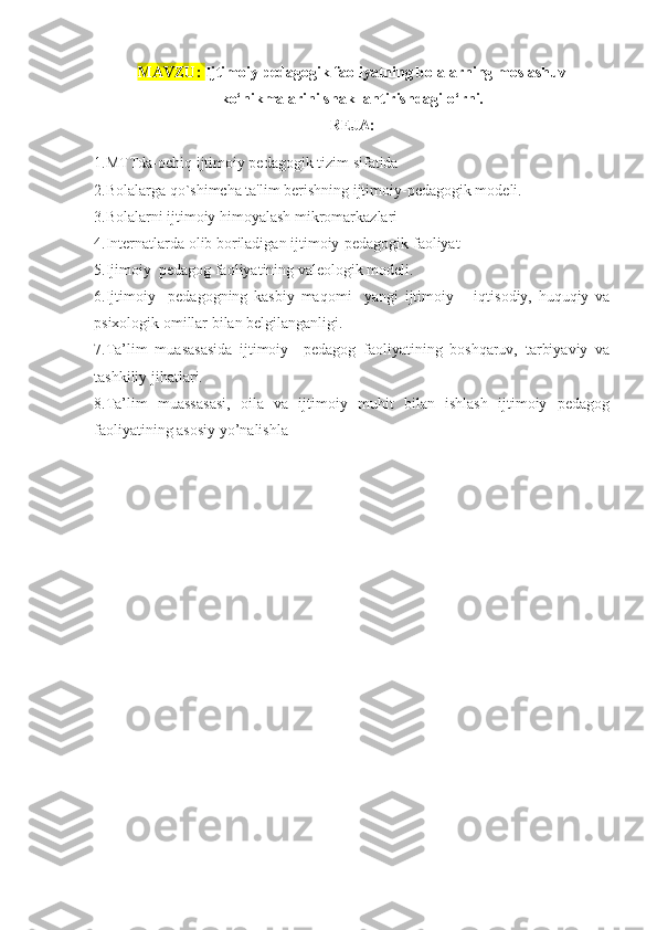 MAVZU:  Ijtimoiy pedagogik faoliyatning bolalarning moslashuv
ko‘nikmalarini shakllantirishdagi o‘rni.
REJA: 
1.MTTda-ochiq ijtimoiy pedagogik tizim sifatida
2.Bolalarga qo`shimcha ta'lim berishning ijtimoiy-pedagogik modeli.
3.Bolalarni ijtimoiy himoyalash mikromarkazlari
4.Internatlarda olib boriladigan ijtimoiy-pedagogik faoliyat
5.Ijimoiy  pedagog faoliyatining valeologik modeli.
6 .Ijtimoiy     pedagogning   kasbiy   maqomi     yangi   ijtimoiy   –   iqtisodiy,   huquqiy   va
psixologik omillar bilan belgilanganligi.
7.Ta’lim   muasasasida   ijtimoiy     pedagog   faoliyatining   boshqaruv,   tarbiyaviy   va
tashkiliy jihatlari.
8.Ta’lim   muassasasi,   oila   va   ijtimoiy   muhit   bilan   ishlash   ijtimoiy   pedagog
faoliyatining asosiy yo’nalishla
  