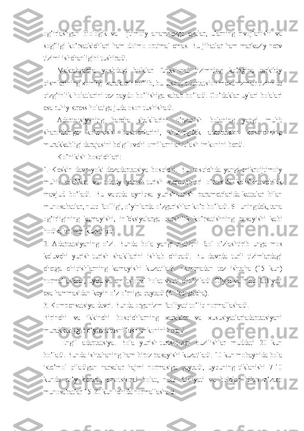 og’irlashgan   biologik   va     ijtimoiy   anamnezga   egalar,   ularning   rivojlanishi   va
sog’ligi   ko’rsatkichlari   ham   doimo   optimal   emas.   Bu   jihatlar   ham   markaziy   nerv
tizimi ishchanligini tushiradi.
Maktabgacha   yoshdagi   bolalar   funksional   tizimning   ko’pgina   tarkibiy
qismlarining xomligi xarakterli bo’lib, bu ularda adaptatsion mexanizmlar tizimida
qizg’inlik holatlarini tez paydo bo’lishiga sabab bo’ladi. Go’daklar uylari bolalari
esa ruhiy stress holatiga juda oson tushishadi.
Adaptatsiyaning   barcha   shakllarini   o’rganish   bolaning   yangi   muhit
sharoitlariga   ko’nikishi   bosqichlarini,   shuningdek   adaptatsion   bosqichning
murakkabligi darajasini belgilovchi omillarni aniqlash imkonini berdi.
Ko’nikish bosqichlari:
1.   Keskin   davr   yoki   dezadaptatsiya   bosqichi.   Bu   bosqichda   yangi   mikroijtimoiy
muhit   talablari   va   odatiy   yurish-turish   stereotiplpri   o’rtasida   kelishmovchilik
mavjud   bo’ladi.   Bu   vaqtda   ayniqsa   yurish-turish   parametrlarida-kattalar   bilan
munosabatlar, nutq faolligi, o’yinlarda o’zgarishlar ko’p bo’ladi. SHuningdek, tana
og’irligining   kamayishi,   infeksiyalarga   qarshilik   ko’rsatishning   pasayishi   kabi
hodisalar ham kuzatiladi.
2.   Adaptatsiyaning   o’zi.   Bunda   bola   yangi   muhitni   faol   o’zlashtirib   unga   mos
keluvchi   yurish-turish   shakllarini   ishlab   chiqadi.   Bu   davrda   turli   tizimlardagi
chetga   chiqishlarning   kamayishi   kuzatiladi.   Hammadan   tez   ishtaha   (15   kun)
normallashadi,  uyqu va emotsional  holat  vaqti  cho’ziladi.  O’yin va nutq faoliyati
esa hammasidan keyin o’z o’rniga qaytadi (60 kungacha).
3. Kompensatsiya davri. Bunda organizm faoliyati to’liq normallashadi.
Birinchi   va   ikkinchi   bosqichlarning   xarakter   va   xususiyatlariadaptatsiyani
murakkabligi bo’yicha tasniflash imkonini beradi.
Engil   adaptatsiya .   Bola   yurish-turishidagi   buzilishlar   muddati   20   kun
bo’ladi. Bunda ishtahaning ham biroz pasayishi kuzatiladi. 10 kun mobaynida bola
iste’mol   qiladigan   narsalar   hajmi   normasiga   qaytadi,   uyquning   tiklanishi   7-10
kunda   ro’y   beradi,   emotsional   holat,   nutq   faoliyati   va   bolalar   bilan   o’zaro
munosabatlar 15-20 kun ichida normallashadi. 