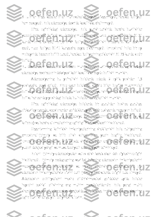 SHu bilan birga kattalar bilan munosabatlar deyarli o’zgarmaydi, harakat faoliyati
ham pasayadi. Bola adaptatsiya davrida kasallikka chalinmaydi.
O’rta   og’irlikdagi   adaptatsiya.   Bola   yurish-turishida   barcha   buzilishlar
yaqqol namoyon bo’ladi  va ularning muddati ancha uzoq. Uyqu va ishtaha 20-30
kunda normallashadi,  mo’ljal  olish  faoliyatining buzilishi  o’rtacha 20 kun davom
etadi,   nutq   faoliyat   20-40   kungacha   qayta   tiklanmaydi.   Emotsional   holat   bir   oy
mobaynida beqaror bo’lib turadi, harakat faoliyatining tiklanishi 30-35 kunda sodir
bo’ladi.
Bu   davrda   ham   kattalar   bilan   o’zaro   munosabatlar   buzilmaydi.   O’rta   og’irlikdagi
adaptatsiya respirator indeksiyasi kabi kasalliklar paydo bo’lishi mumkin.
Adaptatsiyaning   bu   yo’nalishi   bolalarda   odatda   9   oylik   yoshdan   1,5
yoshgacha   qayd   etiladi.   Biroq   agar   bolalarda   sog’liq   bilan   bog’liq   muammolar
bo’lsa   yoki   go’daklar   uyida   sog’lomlashtirish-tarbiya   ishi   yomon   tashkil   qilingan
bo’lsa har qanday yoshdagi bolada bu holatlar qo’zg’atilishi mumkin.
O’rta   og’irlikdagi   adaptatsiya   bolalarda   bir   guruhdan   boshqa   guruhga
o’tkazilayotganda, statsionardan go’daklar uyiga kelib tushganda namoyon bo’ladi.
Og’ir   adaptatsiya.   Bu   adaptatsiya   turi   muddatining   uzunligi   (2-6   oy   va
ko’proq) va barcha alomatlarining og’irligi bilan xarakterli hisoblanadi.
Organizmning   ko’nikish   imkoniyatlarining   shakllanishi   bola   ruhiyatining
emotsional-ijtimoiy   va   bilib   olish   sohasi   bilan   yaqin   bog’liq   hisoblanadi.
Emotsional   muvozanat   va   shu   asosda   shakllanadigan   anglab   olish   faoliyatining
yuqori darajasi yengil va muvafaqqiyatli adaptatsiyani ta’minlaydi.
Bolani   ijtimoiy adaptatsiyadan xalos etish kerak ekan deb o’ylashnoto’g’ri
hisoblanadi.     ijtimoiy   pedagogning   vazifasi   bolaning   adaptatsion   imkoniyatlarini
maqsadga   muvofiq   shakllantirish   va   mashq   qildirishdir.   CHunki   bola   o’z
adaptatsion   imkoniyatlarisiz   o’zini   turli   ijtimoiy   hodisalarda   to’g’ri   tuta   olmaydi.
Adaptatsion   qobiliyatlarni   mashq   qildirishmasalasi   go’daklar   uyida   bolalar
hayotini   tashkil   qilishning   eng   muhim   masalalaridandir.   Bola   yangi   muhit
sharoitlariga   yengil   adaptatsiya   darajasida   ko’nikishga   intilish   va   adaptatsiyaning
og’ir buzilishlariga yo’l qo’ymaslik lozim. 