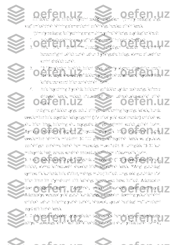 Go’daklar   uyida   bolalar   hayotini   tashkil   qilar   ekan     ijtimoiy   pedagog   unga
sog’lomlashtirish ishining elementlarini qo’shishga harakat qilishi kerak.
 ijtimoiy pedagog faoliyatining eng muhim yo’nalishlariga quyidagilar kiradi:
1. Bola rivojlanishining va sog’ligining optimal holatini ta’minlash.
2. Bola   bilan   doimo   muloqatda   bo’ladigan   kattalar   tarkibining
barqarorligini ushlab turish uchun 2 yoshgacha bolaga xizmat qiluvchilar
sonini cheklab turish.
3. 12-13   oylardan   boshlab   bolani   unga   doimiy   xizmat   qiluvchilar   orqali
boshqa qayta shaxslar, go’daklar uyining boshqa xonalari, haydovchilar,
ko’cha transporti bilan tanishtirishi lozim.
4. Bola hayotining 3 yoshda bolalarni go’daklar uyidan tashqariga ko’proq
chiqarish   kerak,   maktab   o’quvchilari   bilan   uchrashuvlar   tashkil   qilish
lozim.
Endigina go’daklar uyiga qabul qilingan bolalarning hayotiga kelsak, bunda
avvalambor bola qayerdan kelayotganini (o’z oilasi yoki statsionardan) aniqlash va
shu   bilan   birga   bolaning   shu   paytgacha   bo’lgan   rejimini   saqlab   qolishi   lozim.
Ayniqsa   ovqatlanish   rejimini   nihoyatda   ehtiyotlik   bilan   o’zgartirish   lozim:
avvalambor   ichimlik   miqdorini   50-100   gramm   ko’paytirish   kerak   va   glyukoza
qqo’shilgan   qorishma   berish   ham   maqsadga   muvofiqdir.   SHuningdek   15-20   kun
mobaynida hech qanaqa sanchish protseduralarini ham o’tkazmaslik lozim.
5. Bolani guruhdan guruhga o’tkazganda uni avvaldan (1-2 oy avval) yangi xonasi,
bolalar,   xizmat   ko’rsatuvchi   shaxslar   bilan   tanishtirish   kerak.   YAngi   guruhdagi
ayniqsa ilk kunlarda bola e’tibor, mehrga muhtoj bo’ladi. Unga eski guruhidan o’zi
bilan   biror   bir   o’yinchoqni   olib   kelishga   ham   ruxsat   bersa   bo’ladi.   Adaptatsion
davr   mobaynida   rejimli   o’zgartirish,   emlash   o’tkazishga   ruxsat   berilmaydi.
Adaptatsiya  varaqasi  yoki  guruh kundaligiga adaptatsion davrning yakunlanishini
aniqlash   uchun   bolaning   yurish-turishi,   ishtaxasi,   uyqusi   haqidagi   ma’lumotlarni
qayd etib borish kerak.
6.   Go’dakning   go’daklar   uyiga   oiladan   topshirilishi   ham   bolaning   maktabgacha
tabiya muassasaga kirishi kabi tashkillashtiriladi. Biroq shuni yodda tutish lozimki, 