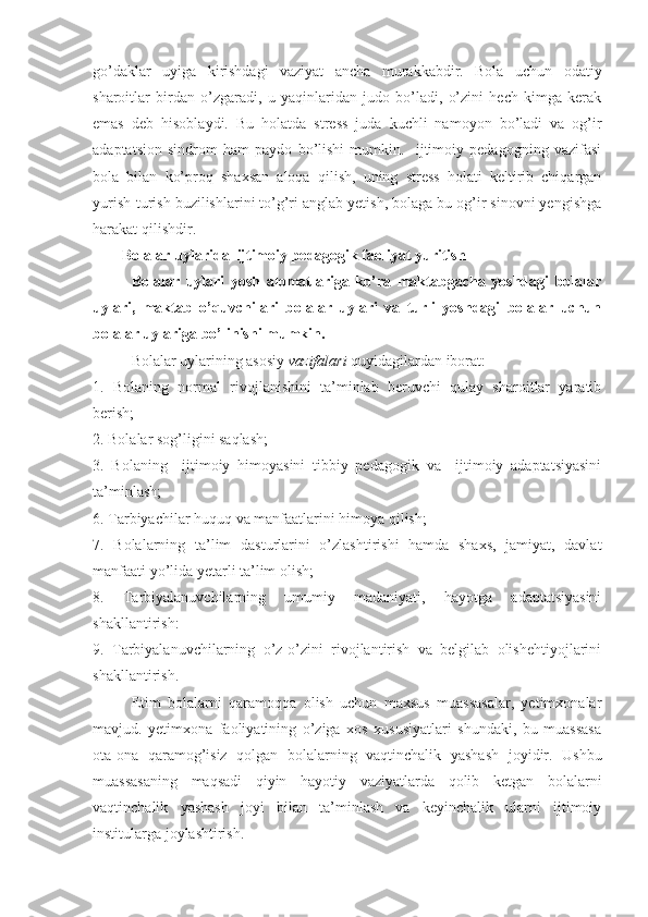 go’daklar   uyiga   kirishdagi   vaziyat   ancha   murakkabdir.   Bola   uchun   odatiy
sharoitlar   birdan   o’zgaradi,   u   yaqinlaridan   judo   bo’ladi,   o’zini   hech   kimga   kerak
emas   deb   hisoblaydi.   Bu   holatda   stress   juda   kuchli   namoyon   bo’ladi   va   og’ir
adaptatsion   sindrom   ham   paydo   bo’lishi   mumkin.     ijtimoiy   pedagogning   vazifasi
bola   bilan   ko’proq   shaxsan   aloqa   qilish,   uning   stress   holati   keltirib   chiqargan
yurish-turish buzilishlarini to’g’ri anglab yetish, bolaga bu og’ir sinovni yengishga
harakat qilishdir.
Bolalar uylarida  ijtimoiy pedagogik faoliyat yuritish
Bolalar   uylari   yosh   alomatlariga   ko’ra   maktabgacha   yoshdagi   bolalar
uylari,   maktab   o’quvchilari   bolalar   uylari   va   turli   yoshdagi   bolalar   uchun
bolalar uylariga bo’linishi mumkin.
Bolalar uylarining asosiy  vazifalari  quyidagilardan iborat:
1.   Bolaning   normal   rivojlanishini   ta’minlab   beruvchi   qulay   sharoitlar   yaratib
berish;
2. Bolalar sog’ligini saqlash;
3.   Bolaning     ijtimoiy   himoyasini   tibbiy   pedagogik   va     ijtimoiy   adaptatsiyasini
ta’minlash;
6. Tarbiyachilar huquq va manfaatlarini himoya qilish;
7.   Bolalarning   ta’lim   dasturlarini   o’zlashtirishi   hamda   shaxs,   jamiyat,   davlat
manfaati yo’lida yetarli ta’lim olish;
8.   Tarbiyalanuvchilarning   umumiy   madaniyati,   hayotga   adaptatsiyasini
shakllantirish:
9.   Tarbiyalanuvchilarning   o’z-o’zini   rivojlantirish   va   belgilab   olishehtiyojlarini
shakllantirish.
Etim   bolalarni   qaramoqqa   olish   uchun   maxsus   muassasalar,   yetimxonalar
mavjud.   yetimxona   faoliyatining   o’ziga   xos   xususiyatlari   shundaki,   bu   muassasa
ota-ona   qaramog’isiz   qolgan   bolalarning   vaqtinchalik   yashash   joyidir.   Ushbu
muassasaning   maqsadi   qiyin   hayotiy   vaziyatlarda   qolib   ketgan   bolalarni
vaqtinchalik   yashash   joyi   bilan   ta’minlash   va   keyinchalik   ularni   ijtimoiy
institularga joylashtirish.  