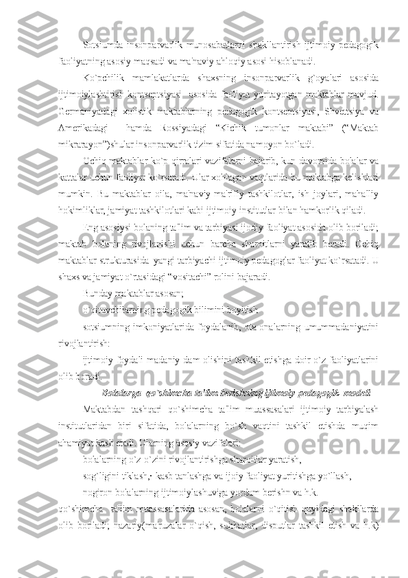 Sotsiumda   insonparvarlik   munosabatlarni   shakllantirish   ijtimoiy   pedagogik
faoliyatning asosiy maqsadi va ma'naviy ahloqiy asosi hisoblanadi.
Ko`pchilik   mamlakatlarda   shaxsning   insonparvarlik   g`oyalari   asosida
ijtimoiylashtirish   kontseptsiyasi     asosida   faoliyat   yuritayotgan   maktablar   mavjud.
Germaniyadagi   xolistik   maktablarning   pedagogik   kontseptsiyasi,   Shvettsiya   va
Amerikadagi     hamda   Rossiyadagi   “Kichik   tumonlar   maktabi”   (“Maktab
mikrarayon”)shular insonparvarlik tizim sifatida namoyon bo`ladi.
Ochiq maktablar ko`p qirralari vazifalarni bajarib, kun davomida bolalar va
kattalar uchun faoliyat ko`rsatadi. Ular xohlagan vaqtlarida bu maktabga kelishlari
mumkin.   Bu   maktablar   oila,   ma'naviy-ma'rifiy   tashkilotlar,   ish   joylari,   mahalliy
hokimliklar, jamiyat tashkilotlari kabi ijtimoiy institutlar bilan hamkorlik qiladi. 
Eng asosiysi bolaning ta'lim va tarbiyasi ijodiy faoliyat asosida olib boriladi;
maktab   bolaning   rivojlanishi   uchun   barcha   sharoitlarni   yaratib   beradi.   Ochiq
maktablar strukturasida  yangi tarbiyachi-ijtimoiy pedagoglar faoliyat ko`rsatadi.  U
shaxs va jamiyat o`rtasidagi “vositachi” rolini bajaradi.
Bunday maktablar asosan;
▪ o`qituvchilarning pedagogik bilimini boyitish
▪ sotsiumning   imkoniyatlarida   foydalanib,   ota-onalarning   umummadaniyatini
rivojlantirish:
▪ ijtimoiy foydali  madaniy dam  olishini  tashkil  etishga doir  o`z  faoliyatlarini
olib boradi.
                  Bolalarga  qo`shimcha ta'lim berishning ijtimoiy-pedagogik  modeli
Maktabdan   tashqari   qo`shimcha   ta'lim   muassasalari   ijtimoiy   tarbiyalash
institutlaridan   biri   sifatida,   bolalarning   bo`sh   vaqtini   tashkil   etishda   muqim
ahamiyat kasb etadi. Ularning asosiy vazifalari:
▪ bolalarning o`z-o`zini rivojlantirishga sharoitlar yaratish,
▪ sog`ligini tiklash,· kasb tanlashga va ijoiy faoliyat yuritishga yo`llash,
▪ nogiron bolalarning ijtimoiylashuviga yordam berishn va h.k.
qo`shimcha     ta'lim   muassasalarida   asosan,   bolalarni   o`qitish   quyidagi   shakllarda
olib   boriladi;   nazariy(ma'ruzalar   o`qish,   suhbatlar,   disputlar   tashkil   etish   va   h.k) 