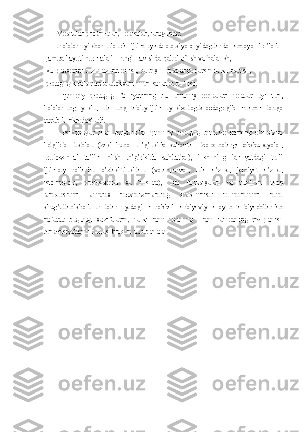 Vositalar -predmetlar, hodisalar, jarayonlar.
Bolalar uyi sharoitlarida  ijtimoiy adaptatsiya quyidagilarda namoyon bo’ladi:
-jamoa hayoti normalarini ongli ravishda qabul qilish va bajarish,
-xulq-atvorini o’zi nazorat qilish, salbiy hodisalarga qarshilik ko’rsatish,
-pedagogik ta’sirlarga adekvant munosabatda bo’lish.
  ijtimoiy   pedagog   faoliyatining   bu   umumiy   qoidalari   bolalar   uyi   turi,
bolalarning   yoshi,   ularning   tabiiy-ijtimoiypsixologik-pedagogik   muammolariga
qarab konkretlashadi.
Psixologlar   bilan   birgalikda     ijtimoiy   pedagog   bitiruvchilarning   o’z-o’zini
belgilab   olishlari   (kasb-hunar   to’g’risida   suhbatlar,   korxonalarga   ekskursiyalar,
professional   ta’lim   olish   to’g’risida   suhbatlar),   insonning   jamiyatdagi   turli
ijtimoiy   rollarini   o’zlashtirishlari   (vatanparvar,   oila   a’zosi,   jamiyat   a’zosi,
iste’molchi,   professional   va   boshqa),   oila   funksiyalari   va   tuzilishi   bilan
tanishishlari,   adaptiv   mexanizmlarning   shakllanishi   muammolari   bilan
shug’ullanishadi.   Bolalar   uyidagi   murakkab   tarbiyaviy   jarayon   tarbiyachilardan
nafaqat   bugungi   vazifalarni,   balki   ham   bolaning     ham   jamoaning   rivojlanish
tendensiyalarini o’zlashtirishni talab qiladi. 