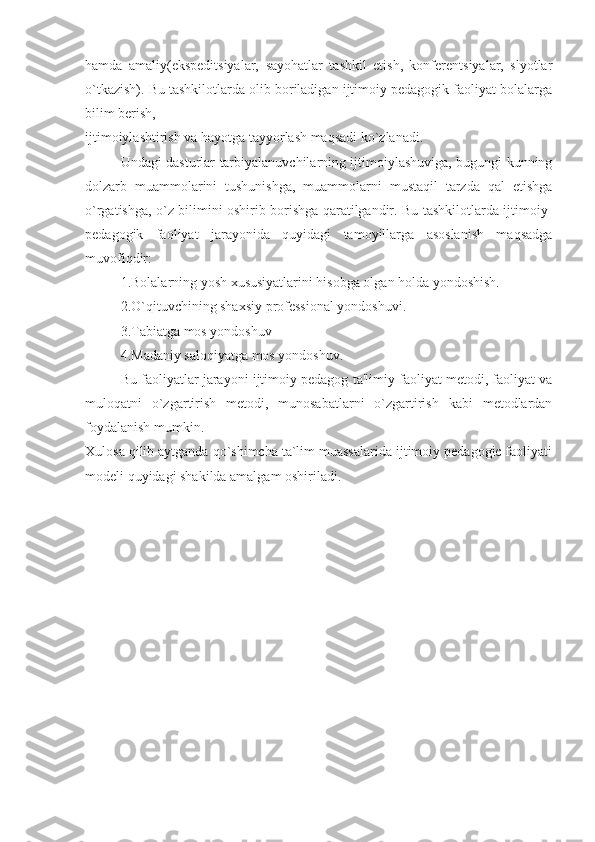 hamda   amaliy(ekspeditsiyalar,   sayohatlar   tashkil   etish,   konferentsiyalar,   slyotlar
o`tkazish). Bu tashkilotlarda olib boriladigan ijtimoiy pedagogik faoliyat bolalarga
bilim berish, 
ijtimoiylashtirish va hayotga tayyorlash maqsadi ko`zlanadi.
Undagi dasturlar tarbiyalanuvchilarning ijtimoiylashuviga, bugungi kunning
dolzarb   muammolarini   tushunishga,   muammolarni   mustaqil   tarzda   qal   etishga
o`rgatishga, o`z bilimini oshirib borishga qaratilgandir. Bu tashkilotlarda ijtimoiy-
pedagogik   faoliyat   jarayonida   quyidagi   tamoyillarga   asoslanish   maqsadga
muvofiqdir:
1.Bolalarning yosh xususiyatlarini hisobga olgan holda yondoshish.
2.O`qituvchining shaxsiy professional yondoshuvi.
3.Tabiatga mos yondoshuv
4.Madaniy saloqiyatga mos yondoshuv.
Bu faoliyatlar jarayoni ijtimoiy pedagog ta'limiy faoliyat metodi, faoliyat va
muloqatni   o`zgartirish   metodi,   munosabatlarni   o`zgartirish   kabi   metodlardan
foydalanish mumkin. 
Xulosa qilib aytganda qo`shimcha ta`lim muassalarida ijtimoiy pedagogic faoliyati
modeli quyidagi shakilda amalgam oshiriladi. 