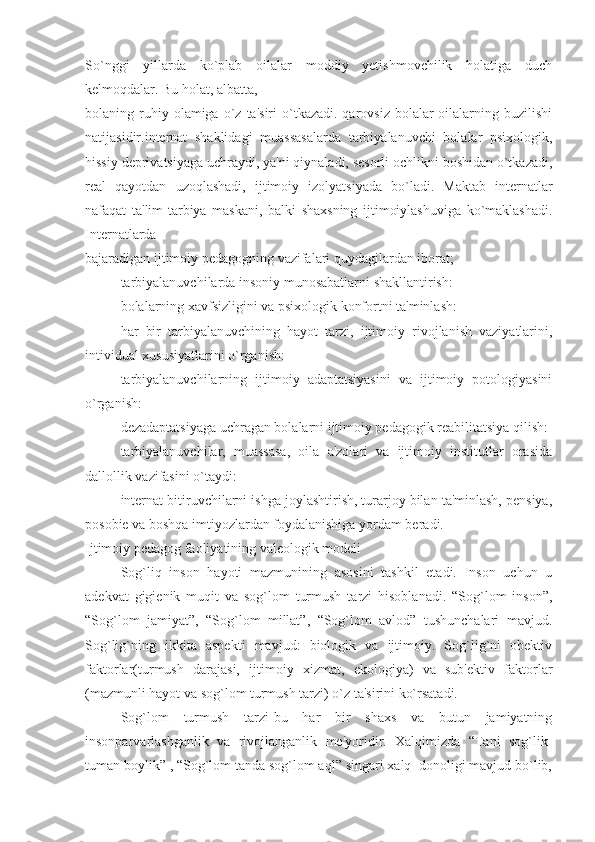 So`nggi   yillarda   ko`plab   oilalar   moddiy   yetishmovchilik   holatiga   duch
kelmoqdalar. Bu holat, albatta, 
bolaning  ruhiy  olamiga  o`z  ta'siri  o`tkazadi.  qarovsiz   bolalar-oilalarning  buzilishi
natijasidir.internat   shaklidagi   muassasalarda   tarbiyalanuvchi   bolalar   psixologik,
hissiy deprivatsiyaga uchraydi, ya'ni qiynaladi, sesorli ochlikni boshidan o`tkazadi,
real   qayotdan   uzoqlashadi,   ijtimoiy   izolyatsiyada   bo`ladi.   Maktab   internatlar
nafaqat   ta'lim-tarbiya   maskani,   balki   shaxsning   ijtimoiylashuviga   ko`maklashadi.
Internatlarda 
bajaradigan ijtimoiy pedagogning vazifalari quydagilardan iborat;
▪ tarbiyalanuvchilarda insoniy munosabatlarni shakllantirish:
▪ bolalarning xavfsizligini va psixologik konfortni ta'minlash:
▪ har   bir   tarbiyalanuvchining   hayot   tarzi,   ijtimoiy   rivojlanish   vaziyatlarini,
intividual xususiyatlarini o`rganish:
▪ tarbiyalanuvchilarning   ijtimoiy   adaptatsiyasini   va   ijtimoiy   potologiyasini
o`rganish:
▪ dezadaptatsiyaga uchragan bolalarni ijtimoiy pedagogik reabilitatsiya qilish:
▪ tarbiyalanuvchilar,   muassasa,   oila   a'zolari   va   ijtimoiy   institutlar   orasida
dallollik vazifasini o`taydi:
▪ internat bitiruvchilarni ishga joylashtirish, turarjoy bilan ta'minlash, pensiya,
posobie va boshqa imtiyozlardan foydalanishiga yordam beradi.
Ijtimoiy pedagog faoliyatining valeologik modeli
Sog`liq   inson   hayoti   mazmunining   asosini   tashkil   etadi.   Inson   uchun   u
adekvat   gigienik   muqit   va   sog`lom   turmush   tarzi   hisoblanadi.   “Sog`lom   inson”,
“Sog`lom   jamiyat”,   “Sog`lom   millat”,   “Sog`lom   avlod”   tushunchalari   mavjud.
Sog`lig`ning   ikkita   aspekti   mavjud:   biologik   va   ijtimoiy.   Sog`lig`ni   obektiv
faktorlar(turmush   darajasi,   ijtimoiy   xizmat,   ekologiya)   va   sub'ektiv   faktorlar
(mazmunli hayot va sog`lom turmush tarzi) o`z ta'sirini ko`rsatadi.
Sog`lom   turmush   tarzi-bu   har   bir   shaxs   va   butun   jamiyatning
insonparvarlashganlik   va   rivojlanganlik   me'yoridir.   Xalqimizda   “Tani   sog`lik-
tuman boylik” , “Sog`lom tanda sog`lom aql” singari xalq  donoligi mavjud bo`lib, 