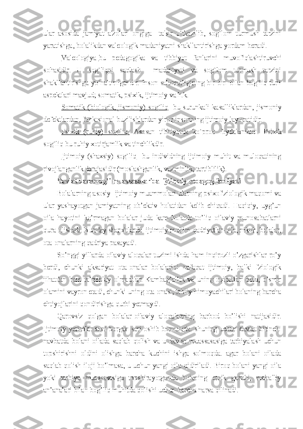 ular   asosida   jamiyat   a'zolari   ongiga     ta'sir   o`tkazilib,   sog`lom   turmush   tarzini
yaratishga, bolalikdan valeologik madaniyatni shakllantirishga yordam beradi.
Valeologiya- bu   pedagogika   va   tibbiyot   fanlarini   muvofiqlashtiruvchi
sohasidir.   U   sog`liqni   saqlash     madaniyati   va   sog`lom   turmush   tarzini
shakllantirishga yo`naltirilgandir. Inson salomatligining bir-biri bilan bog`liq turli
aspektlari mavjud; somatik, psixik, ijtimoiy va h.k.
Somatik   (biologik,   jismoniy)   sog`liq -   bu   surunkali   kasalliklardan,   jismoniy
defektlardan, funktsional buzilishlardan yiroq insonning ijtimoiy layoqatidir.
Psixik   (ruhiy)   sog`liq.   Asosan   tibbiyotda   ko`proq   foydalaniladi.   Psixik
sog`liq bu ruhiy xotirjamlik va tinchlikdir.
Ijtimoiy   (shaxsiy)   sog`liq -   bu   individning   ijtimoiy   muhit   va   muloqatining
rivojlanganlik darajasidir (moslashganlik, vazminlik, tartiblilik).
Davlat qaramog’i muassasalarida  ijtimoiy pedagog faoliyati
Bolalarning asosiy  ijtimoiy muammolari ularning psixofiziologik maqomi va
ular   yashayotgan   jamiyatning   ob’ektiv   holatidan   kelib   chiqadi.   Haqiqiy,   uyg’un
oila   hayotini   ko’rmagan   bolalar   juda   kam   holatda   to’liq   oilaviy   munosabatlarni
qura olishadi.  Bunday sharoitlarda  ijtimoiy muhim qadriyatlar-oila, nikoh, bolalar,
ota-onalarning qadriya pasayadi.
So’nggi yillarda oilaviy aloqalar tuzimi ishda ham inqirozli o’zgarishlar ro’y
berdi,   chunki   aksariyat   ota-onalar   bolalarini   nafaqat   ijtimoiy,   balki   fziologik
jihatdan   ham   ta’minlay   olmadilar.   Kambag’allik   va   uning   oqibatlari   bola,   o’smir
olamini vayron etadi, chunki uning ota-onasi, tabiiy himoyachilari bolaning barcha
ehtiyojlarini qondirishga qurbi yetmaydi.
Qarovsiz   qolgan   bolalar-oilaviy   aloqalarning   barbod   bo’lishi   natijasidir.
Ijtimoiy yetimlar soni borgan sari oshib bormoqda. shuning uchun davlat birinchi
navbatda   bolani   oilada   saqlab   qolish   va   u   davlat   muassasasiga   tarbiyalash   uchun
topshirishni   oldini   olishga   barcha   kuchini   ishga   solmoqda.   agar   bolani   oilada
saqlab qolish iloji bo’lmasa, u uchun yangi oila qidiriladi. Biroq bolani yangi oila
yoki   tarbiya   muassasasiga   topshirayotganda   bolaning   etnik   guruhi,   mahalliy
an’analari bilan bog’liq muhitda qolishi uchun barcha narsa qilinadi. 