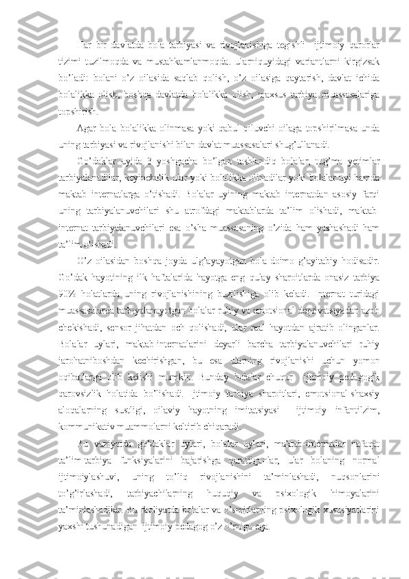 Har   bir   davlatda   bola   tarbiyasi   va   rivojlanishiga   tegishli     ijtimoiy   qarorlar
tizimi   tuzilmoqda   va   mustahkamlanmoqda.   ularniquyidagi   variantlarni   kirgizsak
bo’ladi:   bolani   o’z   oilasida   saqlab   qolish,   o’z   oilasiga   qaytarish,   davlat   ichida
bolalikka   olish,   boshqa   davlatda   bolalikka   olish,   maxsus   tarbiya   muassasalariga
topshirish.
Agar   bola   bolalikka   olinmasa   yoki   qabul   qiluvchi   oilaga   topshirilmasa   unda
uning tarbiyasi va rivojlanishi bilan davlat muassasalari shug’ullanadi.
Go’daklar   uyida   3   yoshgacha   bo’lgan   tashlandiq   bolalar,   tug’ma   yetimlar
tarbiyalanadilar, keyinchalik ular yoki bolalikka olinadilar yoki bolalar uyi hamda
maktab   internatlarga   o’tishadi.   Bolalar   uyining   maktab   internatdan   asosiy   farqi
uning   tarbiyalanuvchilari   shu   atrofdagi   maktablarda   ta’lim   olishadi,   maktab-
internat   tarbiyalanuvchilari   esa   o’sha   muassasaning   o’zida   ham   yashashadi   ham
ta’lim olishadi.
O’z   oilasidan   boshqa   joyda   ulg’ayayotgan   bola-doimo   g’ayitabiy   hodisadir.
Go’dak   hayotining   ilk   haftalarida   hayotga   eng   qulay   sharoitlarda   onasiz   tarbiya
90%   holatlarda   uning   rivojlanishining   buzilishiga   olib   keladi.   Internat   turidagi
muassasalarda tarbiyalanayotgan bolalar ruhiy va emotsional deprivatsiyadan azob
chekishadi,   sensor   jihatdan   och   qolishadi,   ular   real   hayotdan   ajratib   olinganlar.
Bolalar   uylari,   maktab-internatlarini   deyarli   barcha   tarbiyalanuvchilari   ruhiy
jarohatniboshdan   kechirishgan,   bu   esa   ularning   rivojlanishi   uchun   yomon
oqibatlarga   olib   kelishi   mumkin.   Bunday   bolalar   chuqur     ijtimoiy   pedagogik
qarovsizlik   holatida   bo’lishadi.   Ijtimoiy   tarbiya   sharoitlari,   emotsional-shaxsiy
aloqalarning   sustligi,   oilaviy   hayotning   imitatsiyasi     ijtimoiy   infantilzim,
kommunikativ muammolarni keltirib chiqaradi.
Bu   vaziyatda   go’daklar   uylari,   bolalar   uylari,   maktab-internatlar   nafaqat
ta’lim-tarbiya   funksiyalarini   bajarishga   qaratilganlar,   ular   bolaning   normal
ijtimoiylashuvi,   uning   to’liq   rivojlanishini   ta’minlashadi,   nuqsonlarini
to’g’irlashadi,   tarbiyachilarning   huquqiy   va   psixologik   himoyalarini
ta’minlashadilar. Bu faoliyatda bolalar va o’smirlarning psixologik xususiyatlarini
yaxshi tushunadigan  ijtimoiy pedagog o’z o’rniga ega. 