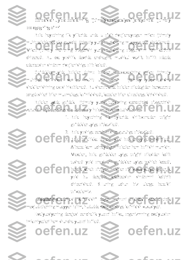 Go’daklar uyida bolalarning   ijtimoiy adaptatsiyasi  jarayonida   ijtimoiy
pedagogning o’rni
Bola   hayotining   ilk   yillarida   unda   u   o’sib-rivojlanayotgan   mikro   ijtimoiy
muhit talablarini aks etuvchi   ijtimoiy yurish-turishning muayyan turi shakllanadi.
Mikro   ijtimoiy   muhitning   o’zgarishi   yurish-turishning   o’zgarishini   ham   keltirib
chiqaradi.   Bu   esa   yoshlik   davrida   anchagina   mushkul   vazifa   bo’lib   odatda
adaptatsion sindrom rivojlanishiga olib keladi.
Go’daklar   uyida   bolalar   doimo   bolalar   muassasasining   mikro   ijtimoiy
muhitida   bo’lishadi   va   bu   muhit   ular   uchun     ijtimoiy   yurish-turishni
shakllanishining asosi  hisoblanadi. Bu sharoitlarda bolalar oiladagidan barvaqtroq
tengdoshlari bilan muomalaga ko’nikishadi, kattalar bilan aloqalarga kirishishadi.
Bolalar   uyida   go’dak     ijtimoiy   yurish-turishning   stereotipini   o’zgartirish
zarurati haqida gapirganda uch asosiy holatni nazarda tutish lozim:
1. Bola   hayotining   ilk   oylarida   shifoxonadan   to’g’ri
go’daklar uyiga o’tkaziladi.
2. Bola yoshiga qarab boshqa guruhga o’tkaziladi.
3. Bola   bolalikka   olinadi   yoki   bolalar   uyiga   topshiriladi.
Albatta kam  uchraydigan holatlar  ham  bo’lishi  mumkin.
Masalan,   bola   go’daklar   uyiga   to’g’ri   oilasidan   kelib
tushadi   yoki   onasi   uni   go’daklar   uyiga   tashlab   ketadi,
barcha   sanab   o’tilgan   holatlar   o’z   xususiyatiga   egalar,   u
yoki   bu   darajada   adaptatsion   sindromni   keltirib
chiqarishadi.   SHuning   uchun   biz   ularga   batafsil
to’xtalamiz.
Adaptatsiya   atamasi   “ko’nikish”   degan   ma’noni   bildiradi.   Barcha   tipik
mavjudotlarning muayyan iqlim, hududda rivojlanishiga ko’nikish xususiyati.
Evalyutsiyaning   darajasi   qanchalik   yuqori   bo’lsa,   organizmning   evalyutsion
imkoniyatlari ham shuncha yuqori bo’ladi. 