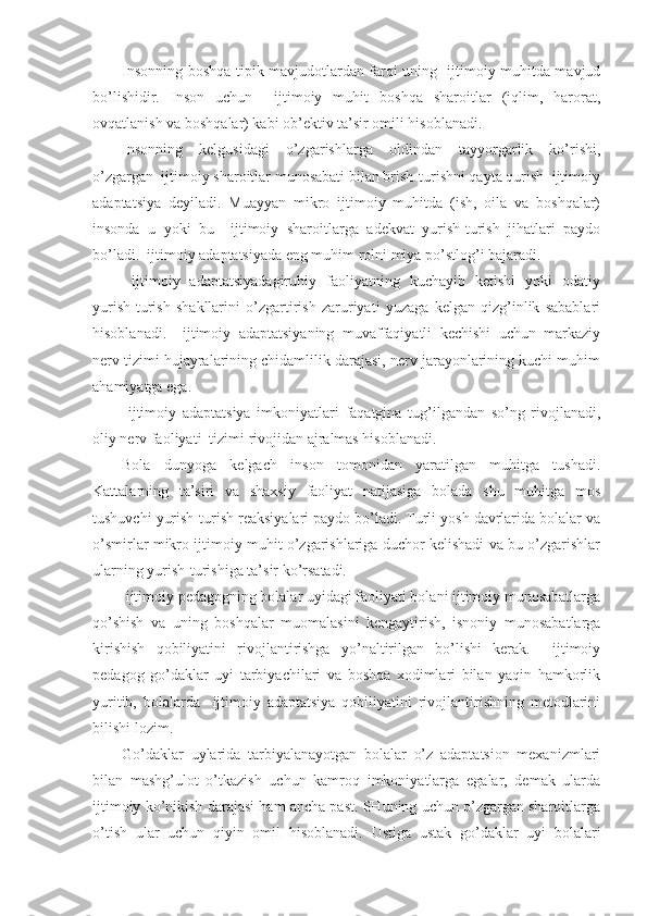 Insonning boshqa tipik mavjudotlardan farqi uning   ijtimoiy muhitda mavjud
bo’lishidir.   Inson   uchun     ijtimoiy   muhit   boshqa   sharoitlar   (iqlim,   harorat,
ovqatlanish va boshqalar) kabi ob’ektiv ta’sir omili hisoblanadi.
Insonning   kelgusidagi   o’zgarishlarga   oldindan   tayyorgarlik   ko’rishi,
o’zgargan  ijtimoiy sharoitlar munosabati bilan brish-turishni qayta qurish  ijtimoiy
adaptatsiya   deyiladi.   Muayyan   mikro   ijtimoiy   muhitda   (ish,   oila   va   boshqalar)
insonda   u   yoki   bu     ijtimoiy   sharoitlarga   adekvat   yurish-turish   jihatlari   paydo
bo’ladi.  ijtimoiy adaptatsiyada eng muhim rolni miya po’stlog’i bajaradi.
  ijtimoiy   adaptatsiyadagiruhiy   faoliyatning   kuchayib   ketishi   yoki   odatiy
yurish-turish   shakllarini   o’zgartirish   zaruriyati   yuzaga   kelgan   qizg’inlik   sabablari
hisoblanadi.     ijtimoiy   adaptatsiyaning   muvaffaqiyatli   kechishi   uchun   markaziy
nerv tizimi hujayralarining chidamlilik darajasi, nerv jarayonlarining kuchi muhim
ahamiyatga ega.
  ijtimoiy   adaptatsiya   imkoniyatlari   faqatgina   tug’ilgandan   so’ng   rivojlanadi,
oliy nerv faoliyati  tizimi rivojidan ajralmas hisoblanadi.
Bola   dunyoga   kelgach   inson   tomonidan   yaratilgan   muhitga   tushadi.
Kattalarning   ta’siri   va   shaxsiy   faoliyat   natijasiga   bolada   shu   muhitga   mos
tushuvchi yurish-turish reaksiyalari paydo bo’ladi. Turli yosh davrlarida bolalar va
o’smirlar mikro ijtimoiy muhit o’zgarishlariga duchor kelishadi va bu o’zgarishlar
ularning yurish-turishiga ta’sir ko’rsatadi.
 ijtimoiy pedagogning bolalar uyidagi faoliyati bolani ijtimoiy munosabatlarga
qo’shish   va   uning   boshqalar   muomalasini   kengaytirish,   isnoniy   munosabatlarga
kirishish   qobiliyatini   rivojlantirishga   yo’naltirilgan   bo’lishi   kerak.     ijtimoiy
pedagog   go’daklar   uyi   tarbiyachilari   va   boshqa   xodimlari   bilan   yaqin   hamkorlik
yuritib,   bolalarda     ijtimoiy   adaptatsiya   qobiliyatini   rivojlantirishning   metodlarini
bilishi lozim.
Go’daklar   uylarida   tarbiyalanayotgan   bolalar   o’z   adaptatsion   mexanizmlari
bilan   mashg’ulot   o’tkazish   uchun   kamroq   imkoniyatlarga   egalar,   demak   ularda
ijtimoiy ko’nikish darajasi ham ancha past. SHuning uchun o’zgargan sharoitlarga
o’tish   ular   uchun   qiyin   omil   hisoblanadi.   Ustiga   ustak   go’daklar   uyi   bolalari 