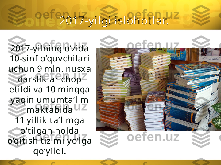 2017-y ilgi islohot lar.
2017-y ilning o‘zida
10-sinf o‘quv chilari 
uchun 9 mln. nusx a 
darslik lar chop 
et ildi v a 10 mingga 
y aqin umumt a’lim 
mak t abida
11 y illik  t a’limga 
o‘t ilgan holda 
o‘qit ish t izimi y o‘lga 
qo‘y ildi. 