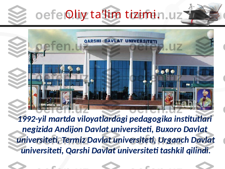 Oliy  t a’lim t izimi .
1992-yil martda viloyatlardagi pedagogika institutlari 
negizida Andijon Davlat universiteti, Buxoro Davlat 
universiteti, Termiz Davlat universiteti, Urganch Davlat
universiteti, Qarshi Davlat universiteti tashkil qilindi. 