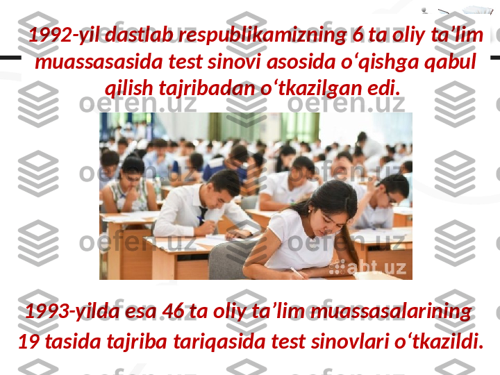 1992-yil dastlab respublikamizning 6 ta oliy ta’lim 
muassasasida test sinovi asosida o‘qishga qabul 
qilish tajribadan o‘tkazilgan edi. 
1993-yilda esa 46 ta oliy ta’lim muassasalarining 
19 tasida tajriba tariqasida test sinovlari o‘tkazildi. 