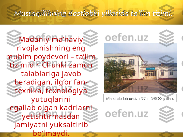 Mustaqillikning dastlabki yillarida ta’lim tizimi.
Madaniy -ma’nav iy
riv ojlanishning eng 
muhim poy dev ori – t a’lim 
t izimidir. Chunk i zamon 
t alablariga jav ob 
beradigan, ilg‘or fan-
t exnik a, t exnologiy a 
y ut uqlarini
egallab olgan k adrlarni 
y et isht irmasdan 
jamiy at ni y uk salt irib 
bo‘lmay di. Maktab binosi. 1991–2000-yillar. 