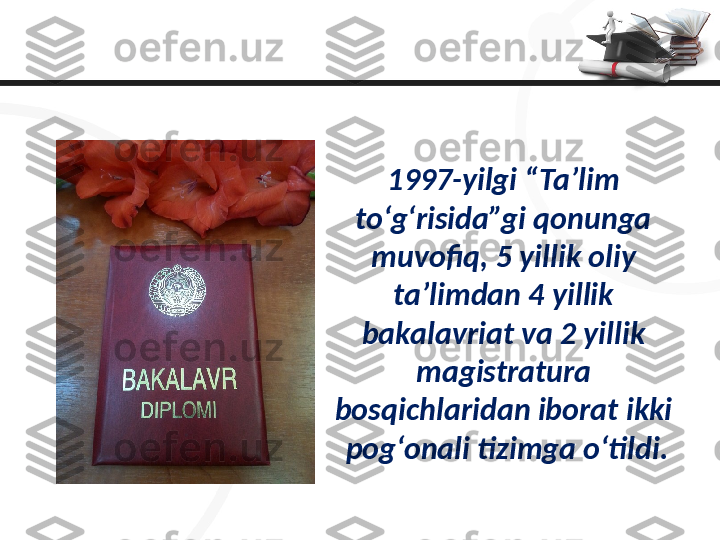 1997-yilgi “Ta’lim 
to‘g‘risida”gi qonunga 
muvofiq, 5 yillik oliy 
ta’limdan 4 yillik 
bakalavriat va 2 yillik 
magistratura 
bosqichlaridan iborat ikki 
pog‘onali tizimga o‘tildi. 