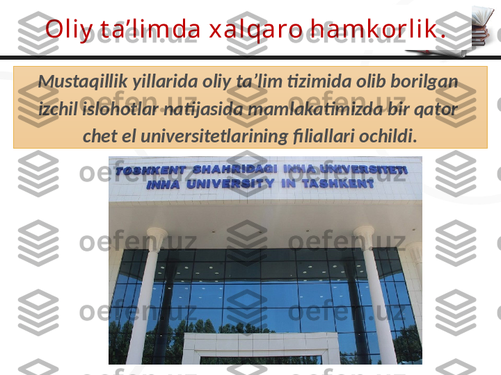 Oliy  t a’limda xalqaro hamk orlik .
Mustaqillik yillarida oliy ta’lim tizimida olib borilgan 
izchil islohotlar natijasida mamlakatimizda bir qator 
chet el universitetlarining filiallari ochildi. 