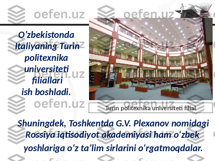 O’zbekistonda 
Italiyaning Turin 
politexnika 
universiteti 
filiallari
ish boshladi. 
Shuningdek, Toshkentda G.V. Plexanov nomidagi 
Rossiya iqtisodiyot akademiyasi ham  o‘zbek 
yoshlariga o‘z ta’lim sirlarini o‘rgatmoqdalar. Turin politexnika universiteti filial 