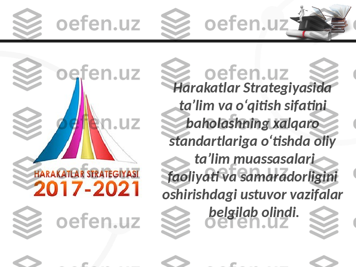 Harakatlar Strategiyasida 
ta’lim va o‘qitish sifatini 
baholashning xalqaro 
standartlariga o‘tishda oliy 
ta’lim muassasalari
faoliyati va samaradorligini 
oshirishdagi ustuvor vazifalar 
belgilab olindi. 