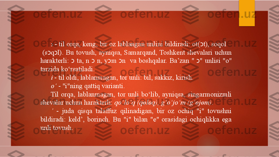 כ   - til orqa, keng, bir oz lablangan unlini bildiradi: ot( כ t), soqol     
  ( s כ q כ l) .  Bu  tovush,  ayniqsa,  Samarqand,  Toshkent  shevalari  uchun 
harakterli:  כ   ta,  n  כ   n,  y כ m  כ n    va  boshqalar.  Ba’zan  "  כ "  unlisi  "o" 
tarzida ko‘rsatiladi.
i  - til oldi, lablanmagan, tor unli: bil, sakkiz, kirish.
o‘  - "i"ning qattiq varianti.
Til  orqa,  lablanmagan,  tor  unli  bo‘lib,  ayniqsa,  singarmonizmli 
shevalar uchun harakterli:  qo‘lo‘q  (q ө l ө q) , g‘o‘jo‘m  (g‘ ө j ө m) .
’   -  juda  qisqa  talaffuz  qilinadigan,  bir  oz  ochiq  "i"  tovushni 
bildiradi:  keld’,  borinch.  Bu  "i"  bilan  "e"  orasidagi  ochiqlikka  ega 
unli tovush.        