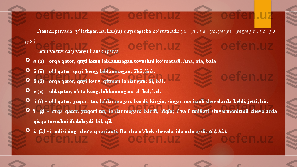 Transkripsiyada "y"lashgan harflar(ni) quyidagicha ko‘rsatiladi:  yu - yu: ya - ya, ye: ye - ye(ye,ye): yo - y כ    
(y כ   ) .
Lotin yozuvidagi yangi transkripsiya

a  (a) - orqa qator, quyi-keng lablanmagan tovushni ko‘rsatadi. Ana, ata, bala 

ä  ( ä )  - old qator, quyi-keng, lablanmagan: äkä, änä. 

ā (ā) - orqa qator, quyi-keng, qisman lablangan: āl, bāl. 

e (e) – old qator, o‘rta-keng, lablanmagan: el, bel, kel.

  i ( i ) – old qator, yuqori-tor, lablanmagan: bārdi, kirgin, singarmonizmli shevalarda keldi, jetti, bir.

ї     ( ї )  –  orqa  qator,  yuqori-tor,  lablanmagan:  bārd ї ,  b ї q ї n;  i   va  ї   unlilari  singarmonizmli  shevalarda 
qisqa tovushni ifodalaydi  bil, q ї l. 

i:  (i:) -  i unlisining    cho‘ziq varianti. Barcha o‘zbek shevalarida uchraydi:  ti:l, bi:l.        