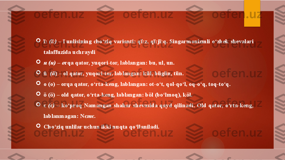 
ї :  ( ї :) –  ї  unlisining cho‘ziq varianti: q ї :z, q ї :j ї :q. Singarmonizmli o‘zbek shevalari 
talaffuzida uchraydi  

u (u) – o rqa qator, yuqori-tor, lablangan: bu, ul, un.

ü   ( ü ) – ol qator, yuqori-tor, lablangan: k ül, bügün, tün. 

o (o) – orqa qator, o‘rta-keng, lablangan: ot-o‘t, qol-qo‘l, oq-o‘q, toq-to‘q.

ӧ  ( ӧ ) – old qator, o‘rta-keng, lablangan: b ӧ l (bo‘lmoq), k ӧ l.

 ϵ ( ϵ )  –  ko‘proq   Namangan  shahar  shevasida  qayd  qilinadi.  Old  qator,  o‘rta-keng, 
lablanmagan: N ϵ m ϵ .

Cho‘ziq unlilar uchun ikki nuqta qo‘llaniladi.          