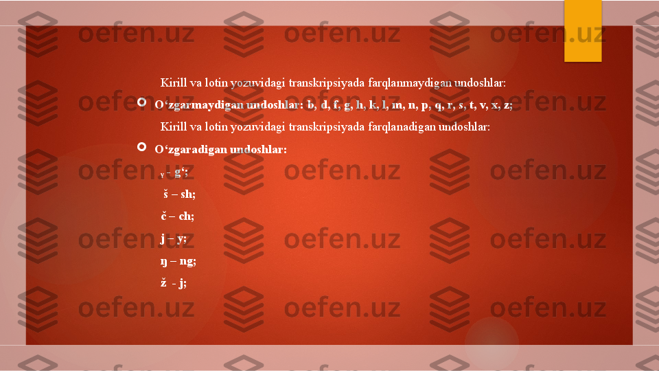 Kirill va lotin yozuvidagi transkripsiyada farqlanmaydigan undoshlar:

O‘zgarmaydigan undoshlar: b, d, f, g, h, k, l, m, n, p, q, r, s, t, v, x, z;
Kirill va lotin yozuvidagi transkripsiyada farqlanadigan undoshlar:

O‘zgaradigan undoshlar:
ᵧ  - g‘;
  š – sh;
č – ch;  
j – y;
ŋ – ng;
ž  - j;        