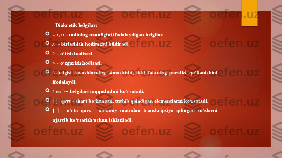 Diakretik belgilar:

., :, :: - unlining uzunligini ifodalaydigan belgilar.  

x   - birlashish hodisasini bildiradi.  

> - o‘tish hodisasi.  

< - o‘zgarish hodisasi.  

//-belgisi  tovushlarning  almashishi,  ikki  faktning  parallel  qo‘llanishini 
ifodalaydi. 

/  va `  -belgilari taqqoslashni ko‘rsatadi. 

( )- qavs - shart bo‘lmagan, tushib qoladigan elementlarni ko‘rsatadi. 

[  ]  -  o‘rta  qavs  -  umumiy  matndan  transkripsiya  qilingan  so‘zlarni 
ajartib ko‘rsatish uchun ishlatiladi.         