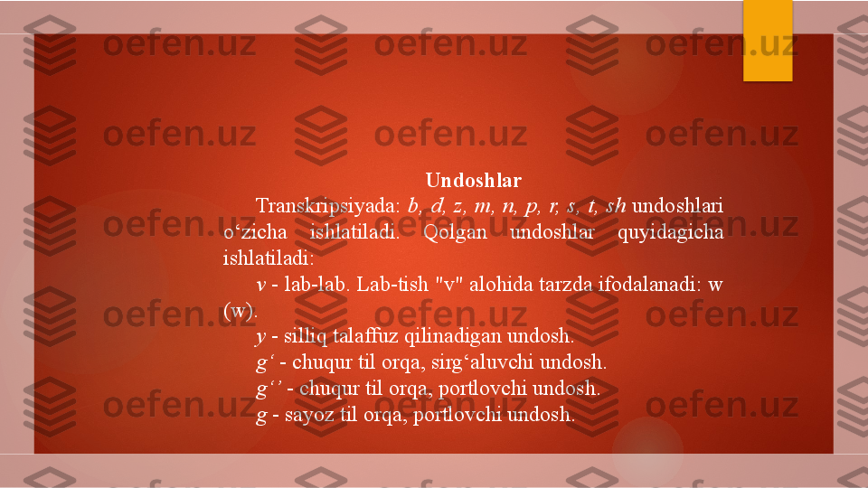 Undoshlar
Transkripsiyada:  b,  d,  z,  m,  n,  p,  r,  s,  t,  sh   undoshlari 
o‘zicha  ishlatiladi.  Qolgan  undoshlar  quyidagicha 
ishlatiladi:
v  - lab-lab. Lab-tish "v" alohida tarzda ifodalanadi: w 
(w).
y  - silliq talaffuz qilinadigan undosh.
g‘  - chuqur til orqa, sirg‘aluvchi undosh.
g‘’  - chuqur til orqa, portlovchi undosh.
g  - sayoz til orqa, portlovchi undosh.        