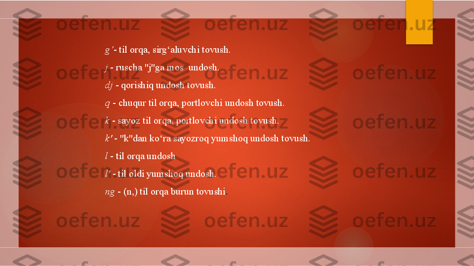 g’ - til orqa, sirg‘aluvchi tovush.
j  - ruscha "j"ga mos  undosh.
dj  - qorishiq undosh tovush.
q  - chuqur til orqa, portlovchi undosh tovush.
k  - sayoz til orqa, portlovchi undosh tovush.
k'  - "k"dan ko‘ra sayozroq yumshoq undosh tovush.
l  - til orqa undosh
l'  - til oldi yumshoq undosh.
ng  - ( n, ) til orqa burun tovushi .        